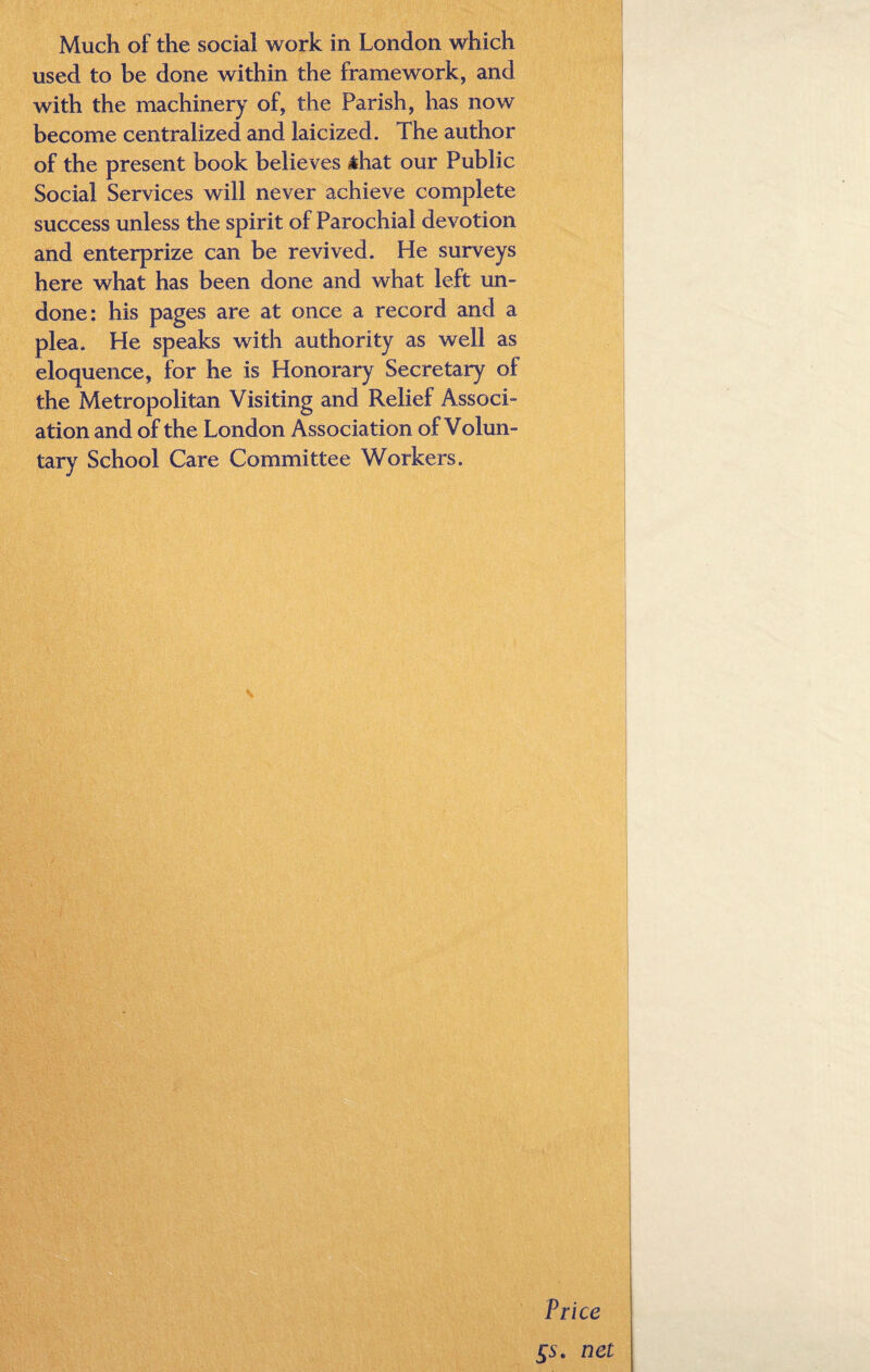 Much of the social work in London which used to be done within the framework, and with the machinery of, the Parish, has now become centralized and laicized. The author of the present book believes sihat our Public Social Services will never achieve complete success unless the spirit of Parochial devotion and enterprize can be revived. He surveys here what has been done and what left un¬ done: his pages are at once a record and a plea. He speaks with authority as well as eloquence, for he is Honorary Secretary of the Metropolitan Visiting and Relief Associ¬ ation and of the London Association of Volun¬ tary School Care Committee Workers.