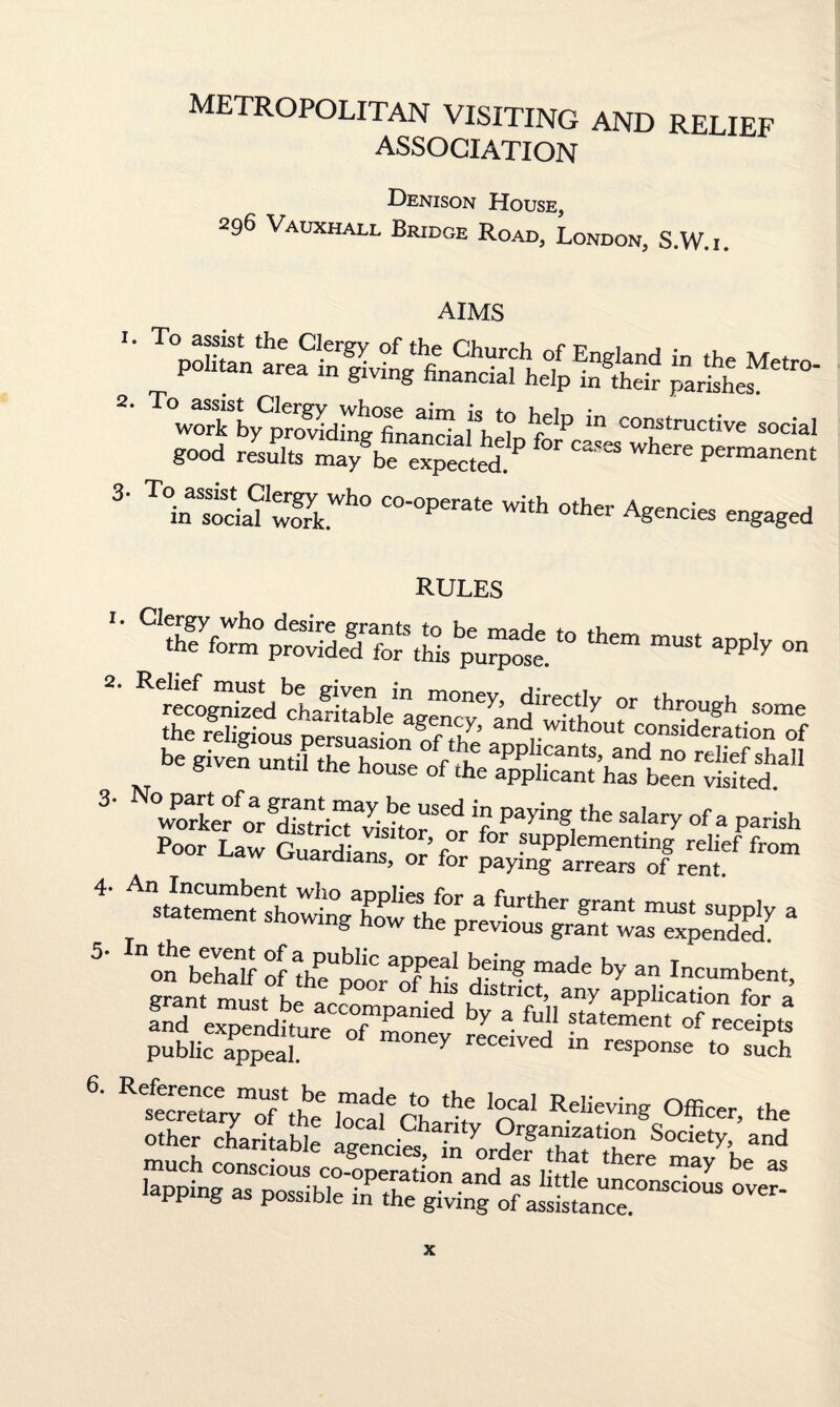 metropolitan visiting and relief ASSOCIATION Denison House, 296 Vauxhall Bridge Road, London, S.W.i. 3‘ T°inSsoda?wSkWh0 C°'0perate wJth other Agencies engaged RULES '• *« — apply on « through some the religious persuasion of tit’ -f , h ut ^deration of be given until the house of the a^Sh^teY^.311 3- No part of a grant may be used in paying the salarv of =, „„ u worker or district visitor ^ i sal.ary of a parish Poor Law Guardians or fn F ?uPP^ementing relief from guardians, or for paying arrears of rent. 4' a 5 o^bthatf ofthetoorTh-1 made by an Incumbent, grant must be ^^anied by of0” ^ “ X°5SS”of 1 S'<s.?,' 's*1 °®“'. *. other charitable agencies in order Society>, and ^ over- ppmg as possible in the giving of assistance.