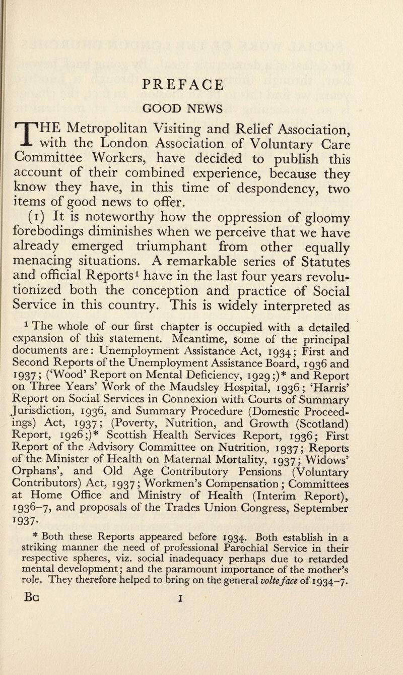 PREFACE GOOD NEWS THE Metropolitan Visiting and Relief Association, with the London Association of Voluntary Care Committee Workers, have decided to publish this account of their combined experience, because they know they have, in this time of despondency, two items of good news to offer. (i) It is noteworthy how the oppression of gloomy forebodings diminishes when we perceive that we have already emerged triumphant from other equally menacing situations. A remarkable series of Statutes and official Reports1 have in the last four years revolu¬ tionized both the conception and practice of Social Service in this country. This is widely interpreted as 1 The whole of our first chapter is occupied with a detailed expansion of this statement. Meantime, some of the principal documents are: Unemployment Assistance Act, 1934; First and Second Reports of the Unemployment Assistance Board, 1936 and I937 5 (‘Wood5 Report on Mental Deficiency, 1929;)* and Report on Three Years’ Work of the Maudsley Hospital, 1936; ‘Harris’ Report on Social Services in Connexion with Courts of Summary Jurisdiction, 1936, and Summary Procedure (Domestic Proceed¬ ings) Act, 1937; (Poverty, Nutrition, and Growth (Scotland) Report, 1926;)* Scottish Health Services Report, 1936; First Report of the Advisory Committee on Nutrition, 1937; Reports of the Minister of Health on Maternal Mortality, 1937; Widows’ Orphans’, and Old Age Contributory Pensions (Voluntary Contributors) Act, 1937; Workmen’s Compensation; Committees at Home Office and Ministry of Health (Interim Report), 1 936-7j and proposals of the Trades Union Congress, September I937* * Both these Reports appeared before 1934. Both establish in a striking manner the need of professional Parochial Service in their respective spheres, viz. social inadequacy perhaps due to retarded mental development; and the paramount importance of the mother’s role. They therefore helped to bring on the general volteface of 1934-7. Be