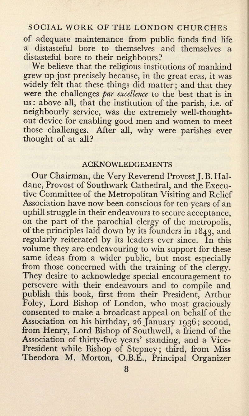 of adequate maintenance from public funds find life a distasteful bore to themselves and themselves a distasteful bore to their neighbours? We believe that the religious institutions of mankind grew up just precisely because, in the great eras, it was widely felt that these things did matter; and that they were the challenges par excellence to the best that is in us: above all, that the institution of the parish, i.e. of neighbourly service, was the extremely well-thought- out device for enabling good men and women to meet those challenges. After all, why were parishes ever thought of at all? ACKNOWLEDGEMENTS Our Chairman, the Very Reverend Provost J. B. Hal¬ dane, Provost of Southwark Cathedral, and the Execu¬ tive Committee of the Metropolitan Visiting and Relief Association have now been conscious for ten years of an uphill struggle in their endeavours to secure acceptance, on the part of the parochial clergy of the metropolis, of the principles laid down by its founders in 1843, and regularly reiterated by its leaders ever since. In this volume they are endeavouring to win support for these same ideas from a wider public, but most especially from those concerned with the training of the clergy. They desire to acknowledge special encouragement to persevere with their endeavours and to compile and publish this book, first from their President, Arthur Foley, Lord Bishop of London, who most graciously consented to make a broadcast appeal on behalf of the Association on his birthday, 26 January 1936; second, from Henry, Lord Bishop of Southwell, a friend of the Association of thirty-five years’ standing, and a Vice- President while Bishop of Stepney; third, from Miss Theodora M. Morton, O.B.E., Principal Organizer