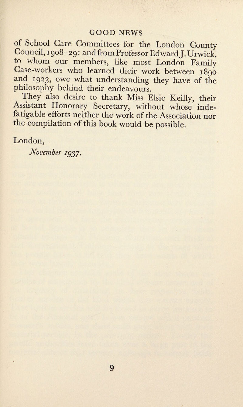 of School Care Committees for the London County Council, 1908-29: and from Professor Ed ward J.Urwick, to whom our members, like most London Family Case-workers who learned their work between 1890 and 1923, owe what understanding they have of the philosophy behind their endeavours. They also desire to thank Miss Elsie Keilly, their Assistant Honorary Secretary, without whose inde¬ fatigable efforts neither the work of the Association nor the compilation of this book would be possible. London, November 1937.