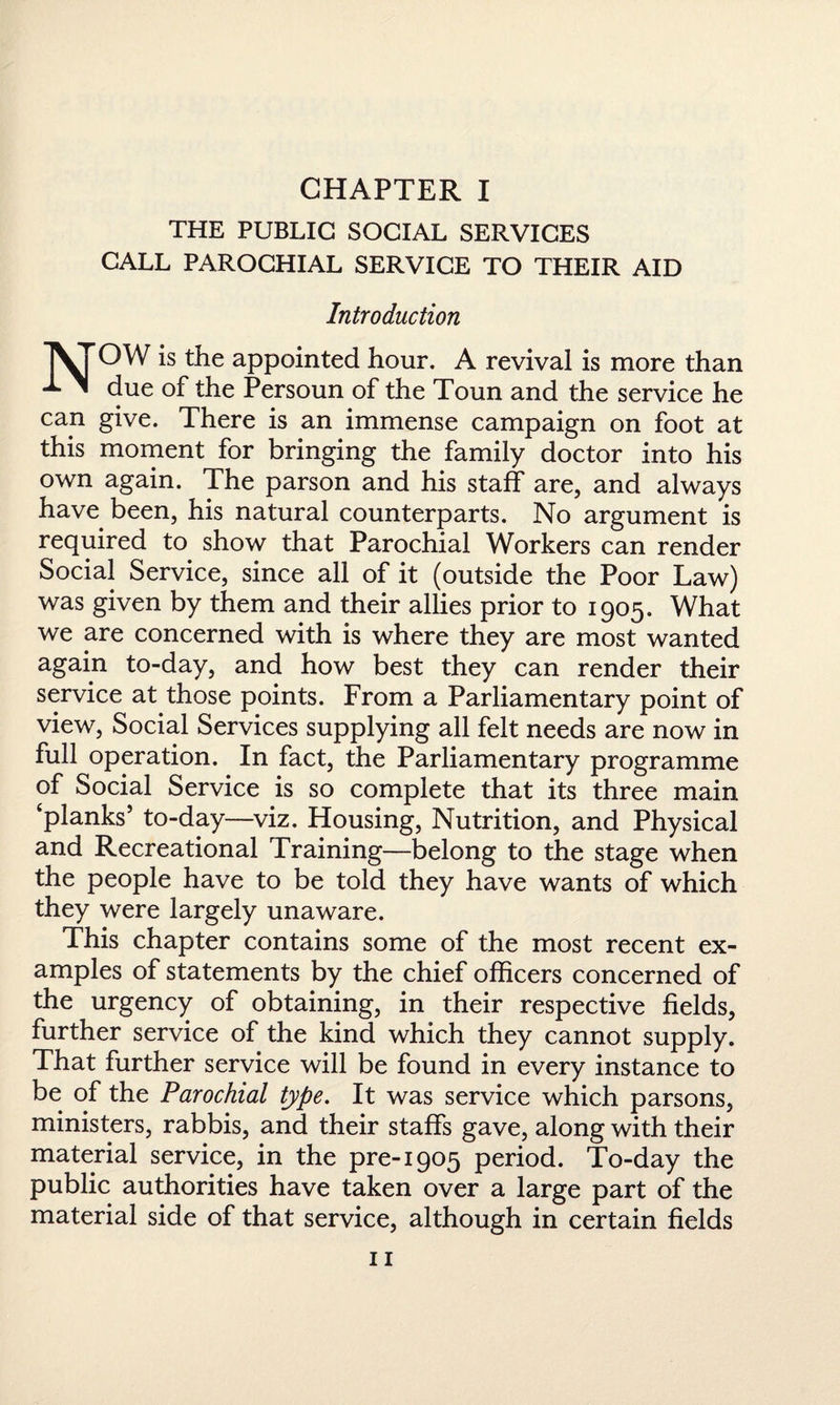 CHAPTER I THE PUBLIC SOCIAL SERVICES CALL PAROCHIAL SERVICE TO THEIR AID Introduction NOW is the appointed hour. A revival is more than due of the Persoun of the Toun and the service he can give. There is an immense campaign on foot at this moment for bringing the family doctor into his own again. The parson and his staff are, and always have been, his natural counterparts. No argument is required to show that Parochial Workers can render Social Service, since all of it (outside the Poor Law) was given by them and their allies prior to 1905. What we are concerned with is where they are most wanted again to-day, and how best they can render their service at those points. From a Parliamentary point of view, Social Services supplying all felt needs are now in full operation. In fact, the Parliamentary programme of Social Service is so complete that its three main ‘planks’ to-day—viz. Housing, Nutrition, and Physical and Recreational Training—belong to the stage when the people have to be told they have wants of which they were largely unaware. This chapter contains some of the most recent ex¬ amples of statements by the chief officers concerned of the urgency of obtaining, in their respective fields, further service of the kind which they cannot supply. That further service will be found in every instance to be of the Parochial type. It was service which parsons, ministers, rabbis, and their staffs gave, along with their material service, in the pre-1905 period. To-day the public authorities have taken over a large part of the material side of that service, although in certain fields