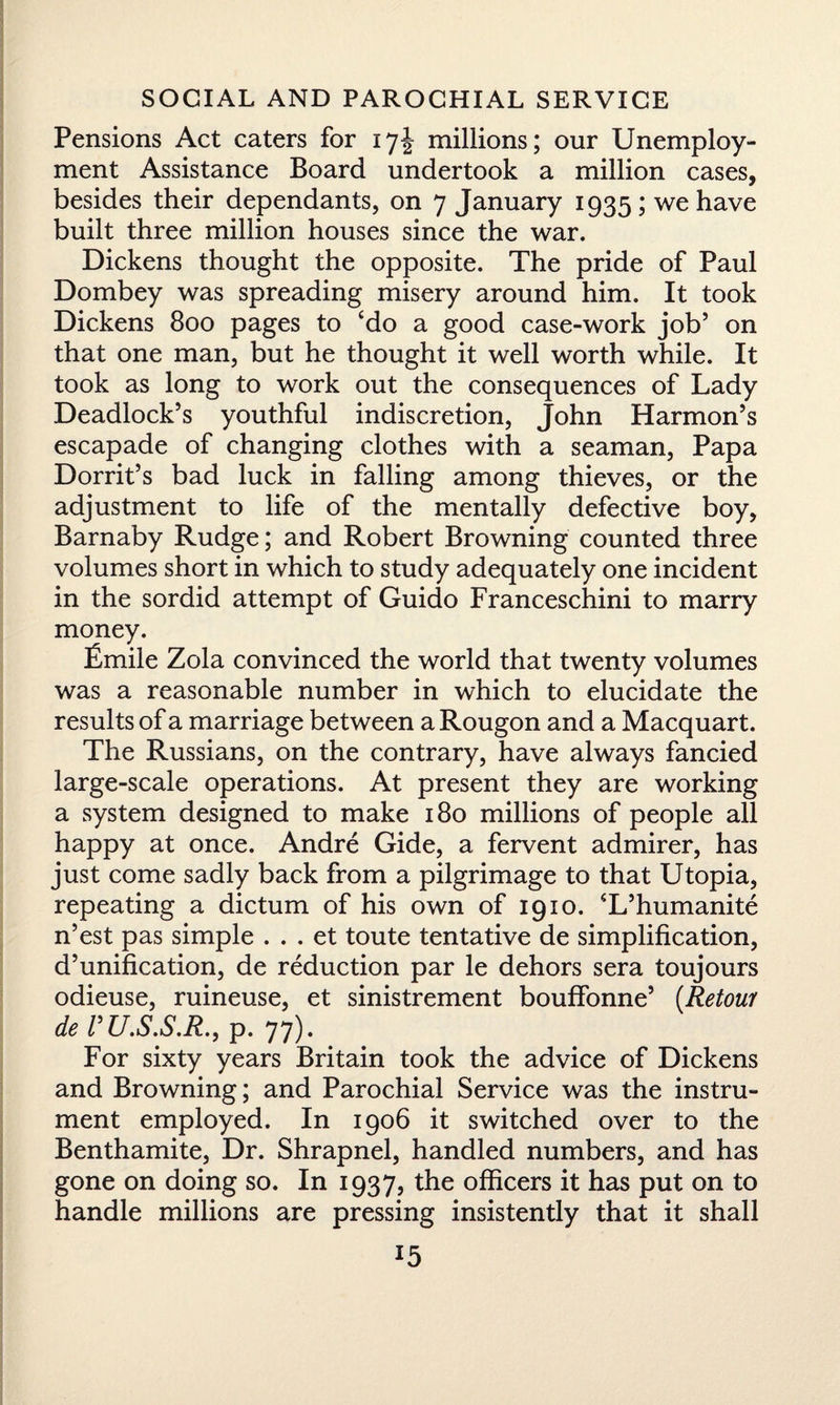 Pensions Act caters for 17J millions; our Unemploy¬ ment Assistance Board undertook a million cases, besides their dependants, on 7 January 1935; we have built three million houses since the war. Dickens thought the opposite. The pride of Paul Dombey was spreading misery around him. It took Dickens 800 pages to ‘do a good case-work job5 on that one man, but he thought it well worth while. It took as long to work out the consequences of Lady Deadlock’s youthful indiscretion, John Harmon’s escapade of changing clothes with a seaman, Papa Dorrit’s bad luck in falling among thieves, or the adjustment to life of the mentally defective boy, Barnaby Rudge; and Robert Browning counted three volumes short in which to study adequately one incident in the sordid attempt of Guido Franceschini to marry money. Lmile Zola convinced the world that twenty volumes was a reasonable number in which to elucidate the results of a marriage between a Rougon and a Macquart. The Russians, on the contrary, have always fancied large-scale operations. At present they are working a system designed to make 180 millions of people all happy at once. Andre Gide, a fervent admirer, has just come sadly back from a pilgrimage to that Utopia, repeating a dictum of his own of 1910. ‘L’humanite n’est pas simple . . . et toute tentative de simplification, d’unification, de reduction par le dehors sera toujours odieuse, ruineuse, et sinistrement bouffonne’ (.Retour deVU.S.S.R., p. 77). For sixty years Britain took the advice of Dickens and Browning; and Parochial Service was the instru¬ ment employed. In 1906 it switched over to the Benthamite, Dr. Shrapnel, handled numbers, and has gone on doing so. In 1937, the officers it has put on to handle millions are pressing insistently that it shall