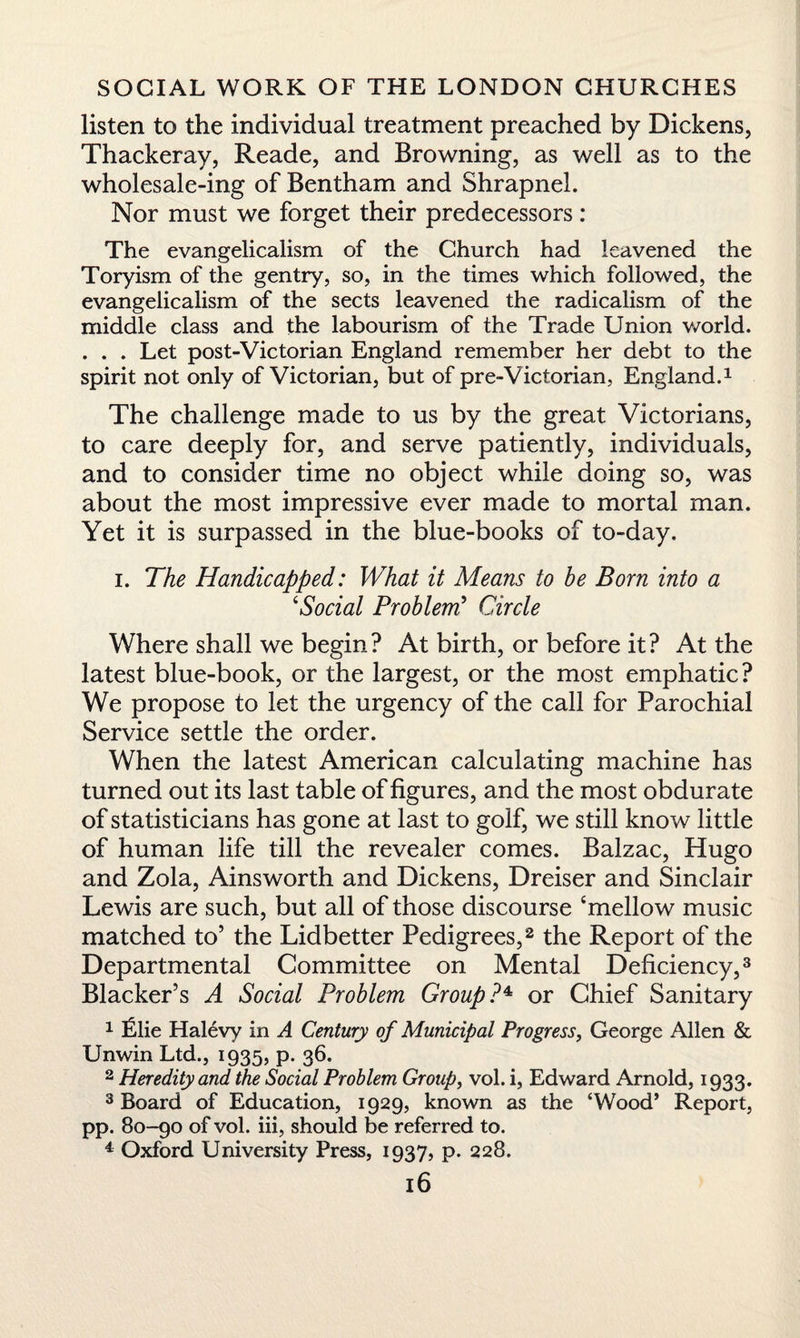 listen to the individual treatment preached by Dickens, Thackeray, Reade, and Browning, as well as to the wholesale-ing of Bentham and Shrapnel. Nor must we forget their predecessors: The evangelicalism of the Church had leavened the Toryism of the gentry, so, in the times which followed, the evangelicalism of the sects leavened the radicalism of the middle class and the labourism of the Trade Union world. . . . Let post-Victorian England remember her debt to the spirit not only of Victorian, but of pre-Victorian, England.1 The challenge made to us by the great Victorians, to care deeply for, and serve patiently, individuals, and to consider time no object while doing so, was about the most impressive ever made to mortal man. Yet it is surpassed in the blue-books of to-day. i. The Handicapped: What it Means to be Born into a ‘Social Problem’ Circle Where shall we begin? At birth, or before it? At the latest blue-book, or the largest, or the most emphatic? We propose to let the urgency of the call for Parochial Service settle the order. When the latest American calculating machine has turned out its last table of figures, and the most obdurate of statisticians has gone at last to golf, we still know little of human life till the revealer comes. Balzac, Hugo and Zola, Ainsworth and Dickens, Dreiser and Sinclair Lewis are such, but all of those discourse ‘mellow music matched to’ the Lidbetter Pedigrees,2 the Report of the Departmental Committee on Mental Deficiency,3 Blacker’s A Social Problem Group?* or Chief Sanitary 1 Elie Halevy in A Century of Municipal Progress, George Allen & Unwin Ltd., 1935, p. 36. 2 Heredity and the Social Problem Group, vol. i, Edward Arnold, 1933. 3 Board of Education, 1929, known as the ‘Wood’ Report, pp. 80-90 of vol. iii, should be referred to. 4 Oxford University Press, 1937, p. 228.