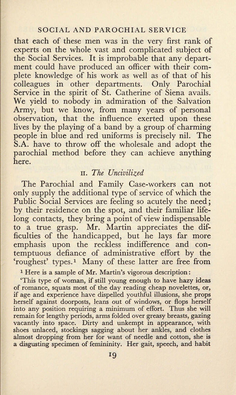 that each of these men was in the very first rank of experts on the whole vast and complicated subject of the Social Services. It is improbable that any depart¬ ment could have produced an officer with their com¬ plete knowledge of his work as well as of that of his colleagues in other departments. Only Parochial Service in the spirit of St. Catherine of Siena avails. We yield to nobody in admiration of the Salvation Army, but we know, from many years of personal observation, that the influence exerted upon these lives by the playing of a band by a group of charming people in blue and red uniforms is precisely nil. The S.A. have to throw off the wholesale and adopt the parochial method before they can achieve anything here. ii. The Uncivilized The Parochial and Family Case-workers can not only supply the additional type of service of which the Public Social Services are feeling so acutely the need; by their residence on the spot, and their familiar life¬ long contacts, they bring a point of view indispensable to a true grasp. Mr. Martin appreciates the dif¬ ficulties of the handicapped, but he lays far more emphasis upon the reckless indifference and con¬ temptuous defiance of administrative effort by the ‘roughest’ types.1 Many of these latter are free from 1 Here is a sample of Mr. Martin’s vigorous description: ‘This type of woman, if still young enough to have hazy ideas of romance, squats most of the day reading cheap novelettes, or, if age and experience have dispelled youthful illusions, she props herself against doorposts, leans out of windows, or flops herself into any position requiring a minimum of effort. Thus she will remain for lengthy periods, arms folded over greasy breasts, gazing vacantly into space. Dirty and unkempt in appearance, with shoes unlaced, stockings sagging about her ankles, and clothes almost dropping from her for want of needle and cotton, she is a disgusting specimen of femininity. Her gait, speech, and habit