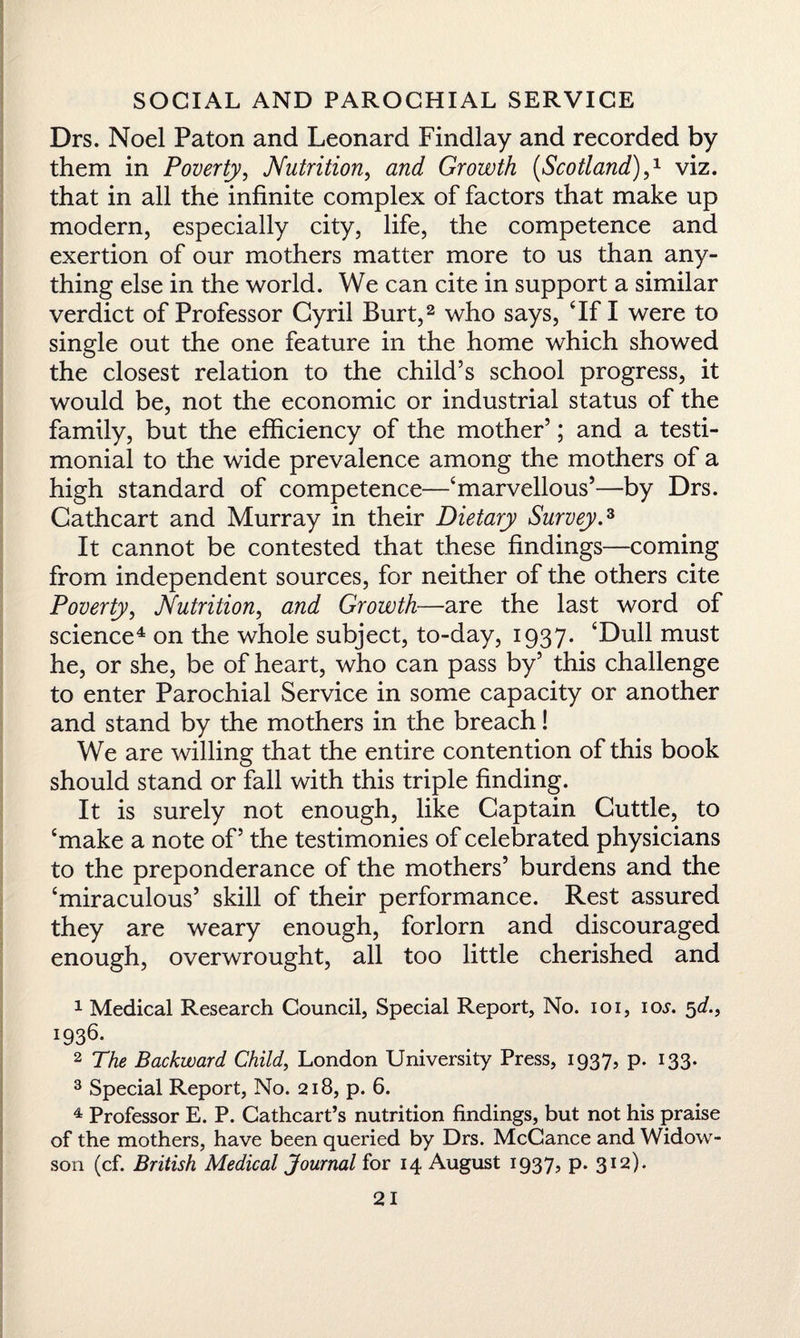 Drs. Noel Paton and Leonard Findlay and recorded by them in Poverty, Nutrition, and Growth (Scotland),1 viz. that in all the infinite complex of factors that make up modern, especially city, life, the competence and exertion of our mothers matter more to us than any¬ thing else in the world. We can cite in support a similar verdict of Professor Cyril Burt,2 who says, ‘If I were to single out the one feature in the home which showed the closest relation to the child’s school progress, it would be, not the economic or industrial status of the family, but the efficiency of the mother’; and a testi¬ monial to the wide prevalence among the mothers of a high standard of competence—‘marvellous’—by Drs. Cathcart and Murray in their Dietary Survey.3 It cannot be contested that these findings—coming from independent sources, for neither of the others cite Poverty, Nutrition, and Growth—are the last word of science4 on the whole subject, to-day, 1937. ‘Dull must he, or she, be of heart, who can pass by’ this challenge to enter Parochial Service in some capacity or another and stand by the mothers in the breach! We are willing that the entire contention of this book should stand or fall with this triple finding. It is surely not enough, like Captain Cuttle, to ‘make a note of’ the testimonies of celebrated physicians to the preponderance of the mothers’ burdens and the ‘miraculous’ skill of their performance. Rest assured they are weary enough, forlorn and discouraged enough, overwrought, all too little cherished and 1 Medical Research Council, Special Report, No. 101, io>r. 5d., 1936. 2 The Backward Child, London University Press, 1937, p. 133. 3 Special Report, No. 218, p. 6. 4 Professor E. P. Cathcart’s nutrition findings, but not his praise of the mothers, have been queried by Drs. McCance and Widow- son (cf. British Medical Journal for 14 August 1937, p. 312).