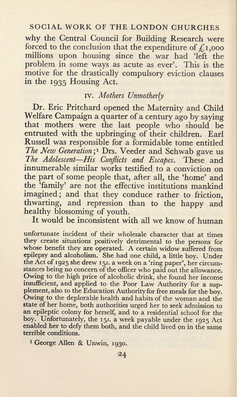 why the Central Council for Building Research were forced to the conclusion that the expenditure of £i,ooo millions upon housing since the war had ‘left the problem in some ways as acute as ever’. This is the motive for the drastically compulsory eviction clauses in the 1935 Housing Act. iv. Mothers Unmotherly Dr. Eric Pritchard opened the Maternity and Child Welfare Campaign a quarter of a century ago by saying that mothers were the last people who should be entrusted with the upbringing of their children. Earl Russell was responsible for a formidable tome entitled The New Generation p Drs. Veeder and Schwab gave us The Adolescent—His Conflicts and Escapes. These and innumerable similar works testified to a conviction on the part of some people that, after all, the ‘home’ and the ‘family’ are not the effective institutions mankind imagined; and that they conduce rather to friction, thwarting, and repression than to the happy and healthy blossoming of youth. It would be inconsistent with all we know of human unfortunate incident of their wholesale character that at times they create situations positively detrimental to the persons for whose benefit they are operated. A certain widow suffered from epilepsy and alcoholism. She had one child, a little boy. Under the Act of 1925 she drew 15^. a week on a ‘ring paper9, her circum¬ stances being no concern of the officer who paid out the allowance. Owing to the high price of alcoholic drink, she found her income insufficient, and applied to the Poor Law Authority for a sup¬ plement, also to the Education Authority for free meals for the boy. Owing to the deplorable health and habits of the woman and the state of her home, both authorities urged her to seek admission to an epileptic colony for herself, and to a residential school for the boy. Unfortunately, the 15^. a week payable under the 1925 Act enabled her to defy them both, and the child lived on in the same terrible conditions. 1 George Allen & Unwin, 1930.