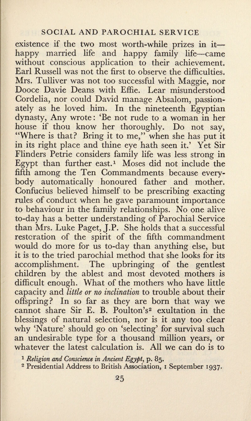 existence if the two most worth-while prizes in it— happy married life and happy family life—came without conscious application to their achievement. Earl Russell was not the first to observe the difficulties. Mrs. Tulliver was not too successful with Maggie, nor Dooce Davie Deans with Effie. Lear misunderstood Cordelia, nor could David manage Absalom, passion¬ ately as he loved him. In the nineteenth Egyptian dynasty, Any wrote: ‘Be not rude to a woman in her house if thou know her thoroughly. Do not say, “Where is that? Bring it to me,55 when she has put it in its right place and thine eye hath seen it.5 Yet Sir Flinders Petrie considers family life was less strong in Egypt than further east.1 Moses did not include the fifth among the Ten Commandments because every¬ body automatically honoured father and mother. Confucius believed himself to be prescribing exacting rules of conduct when he gave paramount importance to behaviour in the family relationships. No one alive to-day has a better understanding of Parochial Service than Mrs. Luke Paget, J.P. She holds that a successful restoration of the spirit of the fifth commandment would do more for us to-day than anything else, but it is to the tried parochial method that she looks for its accomplishment. The upbringing of the gentlest children by the ablest and most devoted mothers is difficult enough. What of the mothers who have little capacity and little or no inclination to trouble about their offspring? In so far as they are born that way we cannot share Sir E. B. PoultonV exultation in the blessings of natural selection, nor is it any too clear why ‘Nature5 should go on ‘selecting5 for survival such an undesirable type for a thousand million years, or whatever the latest calculation is. All we can do is to 1 Religion and Conscience in Ancient Egypt, p. 85. 2 Presidential Address to British Association, 1 September 1937.