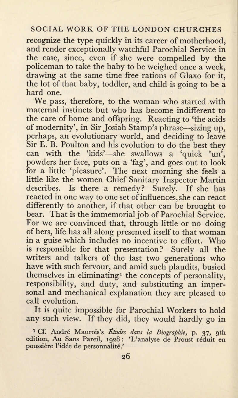 recognize the type quickly in its career of motherhood, and render exceptionally watchful Parochial Service in the case, since, even if she were compelled by the policeman to take the baby to be weighed once a week, drawing at the same time free rations of Glaxo for it, the lot of that baby, toddler, and child is going to be a hard one. We pass, therefore, to the woman who started with maternal instincts but who has become indifferent to the care of home and offspring. Reacting to The acids of modernity5, in Sir Josiah Stamp’s phrase—sizing up, perhaps, an evolutionary world, and deciding to leave Sir E. B. Poulton and his evolution to do the best they can with the ‘kids’—she swallows a ‘quick ’un’, powders her face, puts on a ‘fag’, and goes out to look for a little ‘pleasure’. The next morning she feels a little like the women Chief Sanitary Inspector Martin describes. Is there a remedy? Surely. If she has reacted in one way to one set of influences, she can react differently to another, if that other can be brought to bear. That is the immemorial job of Parochial Service. For we are convinced that, through little or no doing of hers, life has all along presented itself to that woman in a guise which includes no incentive to effort. Who is responsible for that presentation? Surely all the writers and talkers of the last two generations who have with such fervour, and amid such plaudits, busied themselves in eliminating1 the concepts of personality, responsibility, and duty, and substituting an imper¬ sonal and mechanical explanation they are pleased to call evolution. It is quite impossible for Parochial Workers to hold any such view. If they did, they would hardly go in 1 Cf. Andre Maurois’s Etudes dans la Biographie, p. 37, 9th edition, Au Sans Pared, 1928: ‘L’analyse de Proust reduit en poussiere l’idee de personnalite.’