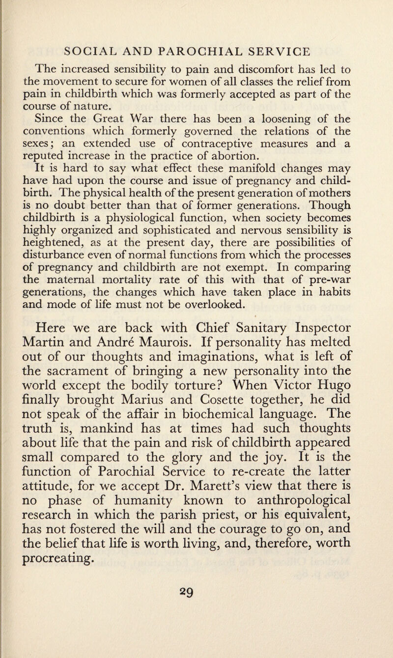 The increased sensibility to pain and discomfort has led to the movement to secure for women of all classes the relief from pain in childbirth which was formerly accepted as part of the course of nature. Since the Great War there has been a loosening of the conventions which formerly governed the relations of the sexes; an extended use of contraceptive measures and a reputed increase in the practice of abortion. It is hard to say what effect these manifold changes may have had upon the course and issue of pregnancy and child¬ birth. The physical health of the present generation of mothers is no doubt better than that of former generations. Though childbirth is a physiological function, when society becomes highly organized and sophisticated and nervous sensibility is heightened, as at the present day, there are possibilities of disturbance even of normal functions from which the processes of pregnancy and childbirth are not exempt. In comparing the maternal mortality rate of this with that of pre-war generations, the changes which have taken place in habits and mode of life must not be overlooked. * Here we are back with Chief Sanitary Inspector Martin and Andre Maurois. If personality has melted out of our thoughts and imaginations, what is left of the sacrament of bringing a new personality into the world except the bodily torture? When Victor Hugo finally brought Marius and Cosette together, he did not speak of the affair in biochemical language. The truth is, mankind has at times had such thoughts about life that the pain and risk of childbirth appeared small compared to the glory and the joy. It is the function of Parochial Service to re-create the latter attitude, for we accept Dr. Marett’s view that there is no phase of humanity known to anthropological research in which the parish priest, or his equivalent, has not fostered the will and the courage to go on, and the belief that life is worth living, and, therefore, worth procreating.