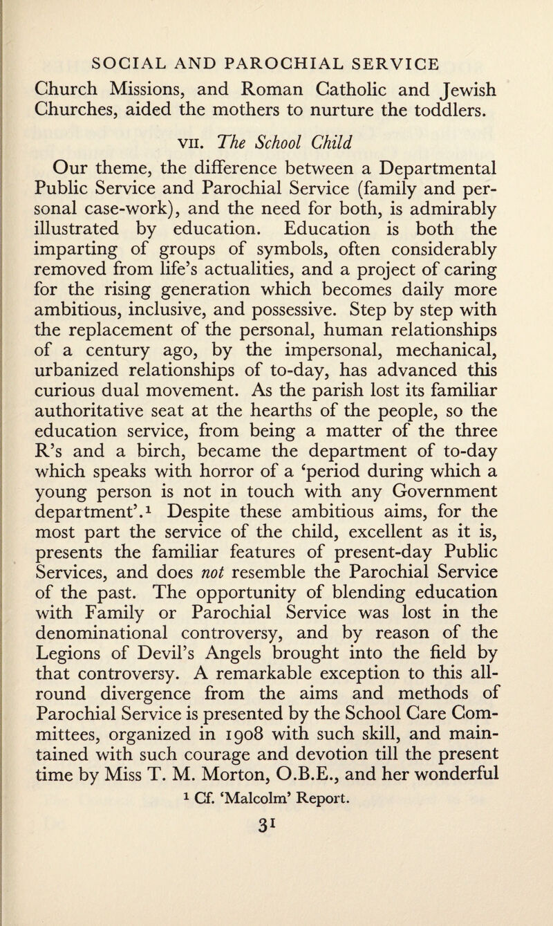 Church Missions, and Roman Catholic and Jewish Churches, aided the mothers to nurture the toddlers. vn. The School Child Our theme, the difference between a Departmental Public Service and Parochial Service (family and per¬ sonal case-work), and the need for both, is admirably illustrated by education. Education is both the imparting of groups of symbols, often considerably removed from life’s actualities, and a project of caring for the rising generation which becomes daily more ambitious, inclusive, and possessive. Step by step with the replacement of the personal, human relationships of a century ago, by the impersonal, mechanical, urbanized relationships of to-day, has advanced this curious dual movement. As the parish lost its familiar authoritative seat at the hearths of the people, so the education service, from being a matter of the three R’s and a birch, became the department of to-day which speaks with horror of a ‘period during which a young person is not in touch with any Government department’.1 Despite these ambitious aims, for the most part the service of the child, excellent as it is, presents the familiar features of present-day Public Services, and does not resemble the Parochial Service of the past. The opportunity of blending education with Family or Parochial Service was lost in the denominational controversy, and by reason of the Legions of Devil’s Angels brought into the field by that controversy. A remarkable exception to this all¬ round divergence from the aims and methods of Parochial Service is presented by the School Care Com¬ mittees, organized in 1908 with such skill, and main¬ tained with such courage and devotion till the present time by Miss T. M. Morton, O.B.E., and her wonderful 1 Cf. ‘Malcolm’ Report.