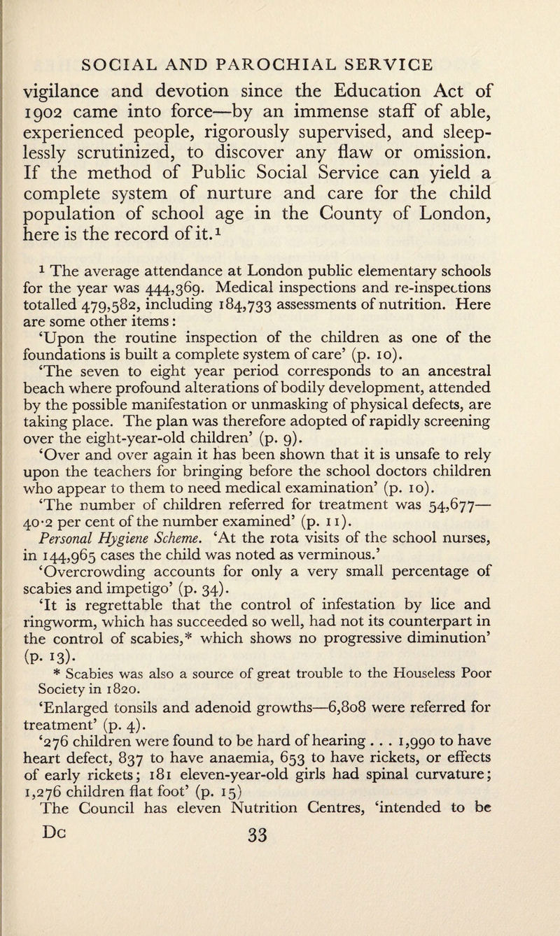 vigilance and devotion since the Education Act of 1902 came into force—by an immense staff of able, experienced people, rigorously supervised, and sleep- lessly scrutinized, to discover any flaw or omission. If the method of Public Social Service can yield a complete system of nurture and care for the child population of school age in the County of London, here is the record of it.1 1 The average attendance at London public elementary schools for the year was 444,369. Medical inspections and re-inspections totalled 479,582, including 184,733 assessments of nutrition. Here are some other items: ‘Upon the routine inspection of the children as one of the foundations is built a complete system of care’ (p. 10). ‘The seven to eight year period corresponds to an ancestral beach where profound alterations of bodily development, attended by the possible manifestation or unmasking of physical defects, are taking place. The plan was therefore adopted of rapidly screening over the eight-year-old children’ (p. 9). ‘Over and over again it has been shown that it is unsafe to rely upon the teachers for bringing before the school doctors children who appear to them to need medical examination’ (p. 10). ‘The number of children referred for treatment was 54,677— 40-2 per cent of the number examined’ (p. 11). Personal Hygiene Scheme. ‘At the rota visits of the school nurses, in 144,965 cases the child was noted as verminous.’ ‘Overcrowding accounts for only a very small percentage of scabies and impetigo’ (p. 34). ‘It is regrettable that the control of infestation by lice and ringworm, which has succeeded so well, had not its counterpart in the control of scabies,* which shows no progressive diminution’ (P* I3)« * Scabies was also a source of great trouble to the Houseless Poor Society in 1820. ‘Enlarged tonsils and adenoid growths—6,808 were referred for treatment’ (p. 4). ‘276 children were found to be hard of hearing . . . 1,990 to have heart defect, 837 to have anaemia, 653 to have rickets, or effects of early rickets; 181 eleven-year-old girls had spinal curvature; 1,276 children flat foot’ (p. 15) The Council has eleven Nutrition Centres, ‘intended to be