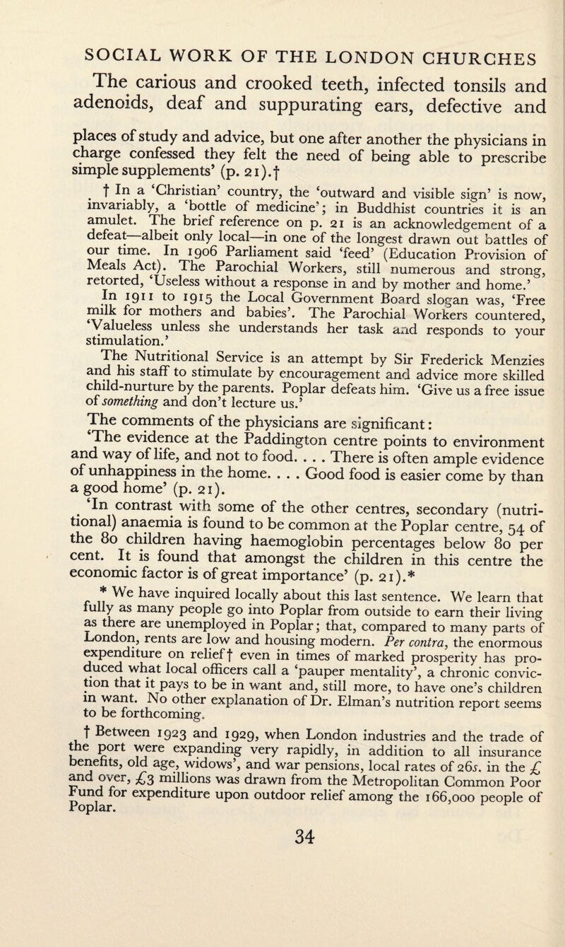 The carious and crooked teeth, infected tonsils and adenoids, deaf and suppurating ears, defective and places of study and advice, but one after another the physicians in charge confessed they felt the need of being able to prescribe simple supplements’ (p. 2i).f . t If1 a Christian country, the ‘outward and visible sign’ is now, invariably, a bottle of medicine ; in Buddhist countries it is an amulet. The brief reference on p. 21 is an acknowledgement of a defeat albeit only local—in one of the longest drawn out battles of our time. In 1906 Parliament said ‘feed’ (Education Provision of Meals Act). The Parochial Workers, still numerous and strong, retorted, Useless without a response in and by mother and home.’ In 1911 19*5 the Local Government Board slogan was, ‘Free milk for mothers and babies’. The Parochial Workers countered, Valueless unless she understands her task and responds to your stimulation.’ The Nutritional Service is an attempt by Sir Frederick Menzies and his staff to stimulate by encouragement and advice more skilled child-nurture by the parents. Poplar defeats him. ‘Give us a free issue of something and don’t lecture us.’ The comments of the physicians are significant: The evidence at the Paddington centre points to environment and way of life, and not to food. . . . There is often ample evidence of unhappiness in the home. . . . Good food is easier come by than a good home’ (p. 21). In contrast with some of the other centres, secondary (nutri¬ tional) anaemia is found to be common at the Poplar centre, 54. of the 80 children having haemoglobin percentages below 80 per cent. It is found that amongst the children in this centre the economic factor is of great importance’ (p. 21).* * We have inquired locally about this last sentence. We learn that fully as many people go into Poplar from outside to earn their living as there are unemployed in Poplar; that, compared to many parts of London, rents are low and housing modern. Per contra, the enormous expenditure on relief f even in times of marked prosperity has pro¬ duced what local officers call a ‘pauper mentality’, a chronic convic¬ tion ihat it pays to be in want and, still more, to have one’s children in want. No other explanation of Dr. Elman’s nutrition report seems to be forthcoming. f Between 1923 and 1929? when London industries and the trade of the Port were expanding very rapidly, in addition to all insurance benefits, old age, widows’, and war pensions, local rates of 26^. in the £ and over, ^3 millions was drawn from the Metropolitan Common Poor Fund for expenditure upon outdoor relief among the 166,000 people of Poplar.