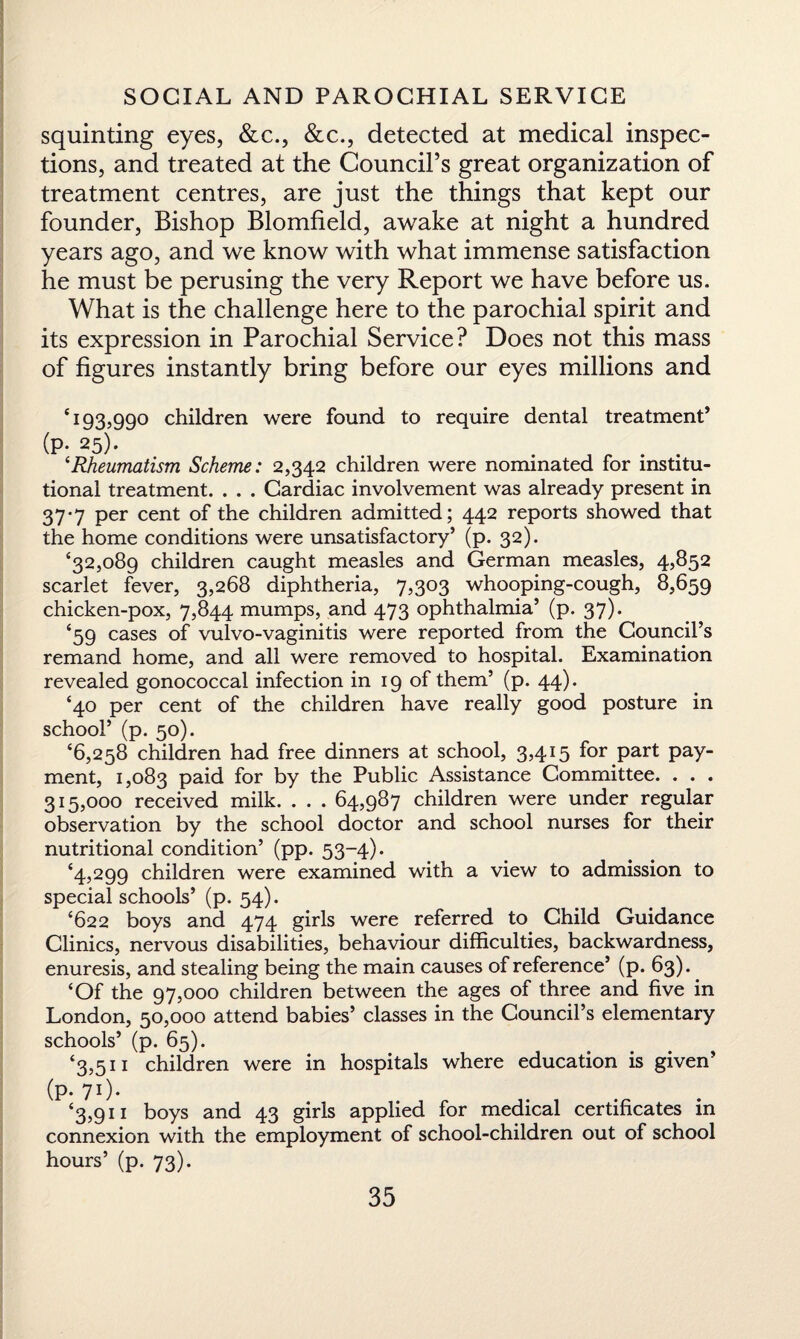 squinting eyes, &c., &c., detected at medical inspec¬ tions, and treated at the Council’s great organization of treatment centres, are just the things that kept our founder, Bishop Blomfield, awake at night a hundred years ago, and we know with what immense satisfaction he must be perusing the very Report we have before us. What is the challenge here to the parochial spirit and its expression in Parochial Service? Does not this mass of figures instantly bring before our eyes millions and q 93,990 children were found to require dental treatment’ (P* 25)- ‘Rheumatism Scheme: 2,342 children were nominated for institu¬ tional treatment. . . . Cardiac involvement was already present in 37‘7 Per cent °f the children admitted; 442 reports showed that the home conditions were unsatisfactory’ (p. 32). ‘32,089 children caught measles and German measles, 4,852 scarlet fever, 3,268 diphtheria, 7,303 whooping-cough, 8,659 chicken-pox, 7,844 mumps, and 473 ophthalmia’ (p. 37). ‘59 cases of vulvo-vaginitis were reported from the Council’s remand home, and all were removed to hospital. Examination revealed gonococcal infection in 19 of them’ (p. 44). ‘40 per cent of the children have really good posture in school’ (p. 50). ‘6,258 children had free dinners at school, 3,415 for part pay¬ ment, 1,083 paid for by the Public Assistance Committee. . . . 315,000 received milk. . . . 64,987 children were under regular observation by the school doctor and school nurses for their nutritional condition’ (pp. 53-4). ‘4,299 children were examined with a view to admission to special schools’ (p. 54). ‘622 boys and 474 girls were referred to Child Guidance Clinics, nervous disabilities, behaviour difficulties, backwardness, enuresis, and stealing being the main causes of reference’ (p. 63). ‘Of the 97,000 children between the ages of three and five in London, 50,000 attend babies’ classes in the Council’s elementary schools’ (p. 65). ‘3,511 children were in hospitals where education is given’ (p. 71)* ‘3,911 boys and 43 girls applied for medical certificates in connexion with the employment of school-children out of school hours’ (p. 73).