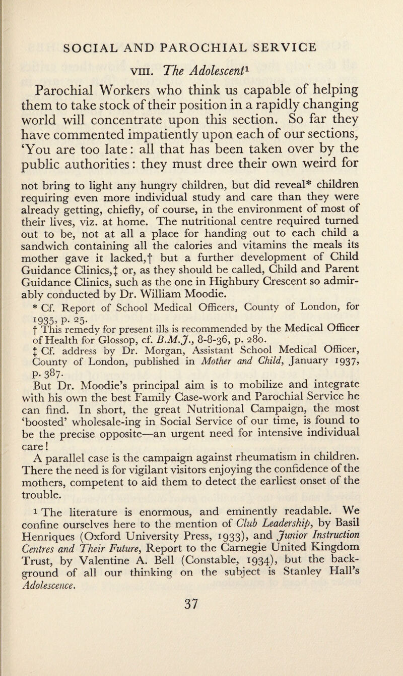 viii. The Adolescent1 Parochial Workers who think us capable of helping them to take stock of their position in a rapidly changing world will concentrate upon this section. So far they have commented impatiently upon each of our sections, ‘You are too late: all that has been taken over by the public authorities: they must dree their own weird for not bring to light any hungry children, but did reveal* children requiring even more individual study and care than they were already getting, chiefly, of course, in the environment of most of their lives, viz. at home. The nutritional centre required turned out to be, not at all a place for handing out to each child a sandwich containing all the calories and vitamins the meals its mother gave it lacked, t but a further development of Child Guidance Clinics,^ or, as they should be called, Child and Parent Guidance Clinics, such as the one in Highbury Crescent so admir¬ ably conducted by Dr. William Moodie. * Cf. Report of School Medical Officers, County of London, for 1935, P- 25. f This remedy for present ills is recommended by the Medical Officer of Health for Glossop, cf. B.M.J., 8-8-36, p. 280. X Cf. address by Dr. Morgan, Assistant School Medical Officer, County of London, published in Mother and Child, January 1937, p. 387. But Dr. Moodie’s principal aim is to mobilize and integrate with his own the best Family Case-work and Parochial Service he can find. In short, the great Nutritional Campaign, the most ‘boosted’ wholesale-ing in Social Service of our time, is found to be the precise opposite—an urgent need for intensive individual care! A parallel case is the campaign against rheumatism in children. There the need is for vigilant visitors enjoying the confidence of the mothers, competent to aid them to detect the earliest onset of the trouble. 1 The literature is enormous, and eminently readable. We confine ourselves here to the mention of Club Leadership, by Basil Henriques (Oxford University Press, 1933), and Junior Instruction Centres and Their Future, Report to the Carnegie United Kingdom Trust, by Valentine A. Bell (Constable, 1934), but the back¬ ground of all our thinking on the subject is Stanley Hall’s Adolescence.