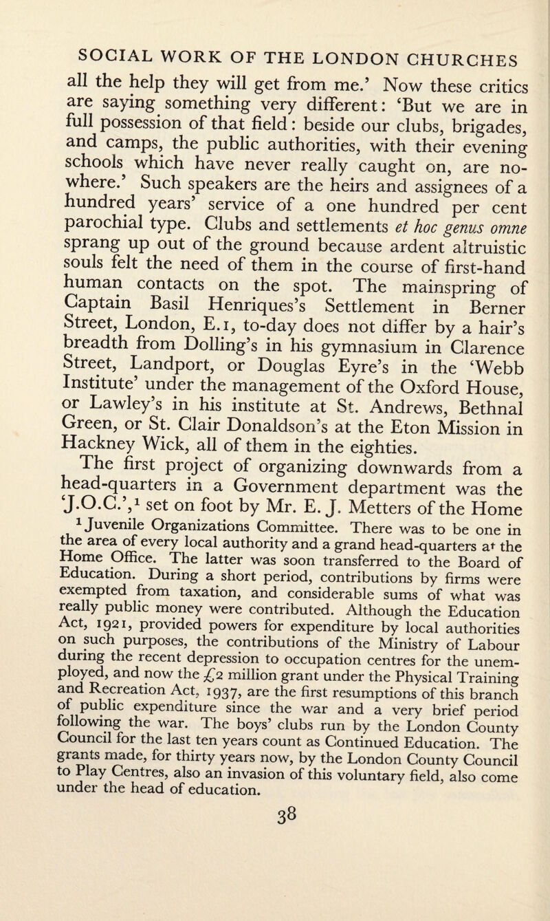 all the help they will get from me.’ Now these critics are saying something very different: ‘But we are in full possession of that field: beside our clubs, brigades, and camps, the public authorities, with their evening schools which have never really caught on, are no¬ where.’ Such speakers are the heirs and assignees of a hundred years’ service of a one hundred per cent parochial type. Clubs and settlements et hoc genus omne sprang up out of the ground because ardent altruistic souls felt the need of them in the course of first-hand human contacts on the spot. The mainspring of Captain Basil Henriques’s Settlement in Berner Street, London, E.i, to-day does not differ by a hair’s breadth from Dolling’s in his gymnasium in Clarence Street, Landport, or Douglas Eyre’s in the ‘Webb Institute’ under the management of the Oxford House, or Lawley’s in his institute at St. Andrews, Bethnal Green, or St. Clair Donaldson s at the Eton Mission in Hackney Wick, all of them in the eighties. The first project of organizing downwards from a head-quarters in a Government department was the J.O.C.’,1 set on foot by Mr. E. J. Metters of the Home 1 Juvenile Organizations Committee. There was to be one in the area of every local authority and a grand head-quarters at the Home Office. The latter was soon transferred to the Board of Education. During a short period, contributions by firms were exempted from taxation, and considerable sums of what was really public money were contributed. Although the Education Act, 1921, provided powers for expenditure by local authorities on such purposes, the contributions of the Ministry of Labour during the recent depression to occupation centres for the unem¬ ployed, and now the £2 million grant under the Physical Training and Recreation Act, 1937, are the first resumptions of this branch of public expenditure since the war and a very brief period following the war. The boys’ clubs run by the London County Council for the last ten years count as Continued Education. The grants made, for thirty years now, by the London County Council to Play Centres, also an invasion of this voluntary field, also come under the head of education.