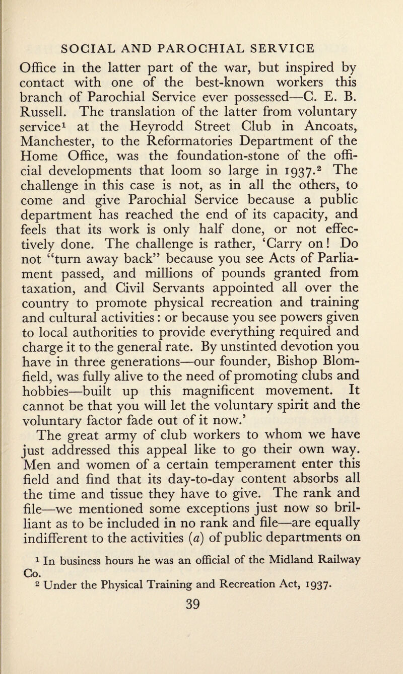 Office in the latter part of the war, but inspired by contact with one of the best-known workers this branch of Parochial Service ever possessed—G. E. B. Russell. The translation of the latter from voluntary service1 at the Heyrodd Street Club in Ancoats, Manchester, to the Reformatories Department of the Home Office, was the foundation-stone of the offi¬ cial developments that loom so large in 1937.2 The challenge in this case is not, as in all the others, to come and give Parochial Service because a public department has reached the end of its capacity, and feels that its work is only half done, or not effec¬ tively done. The challenge is rather, ‘Carry on! Do not “turn away back” because you see Acts of Parlia¬ ment passed, and millions of pounds granted from taxation, and Civil Servants appointed all over the country to promote physical recreation and training and cultural activities: or because you see powers given to local authorities to provide everything required and charge it to the general rate. By unstinted devotion you have in three generations—our founder, Bishop Blom- field, was fully alive to the need of promoting clubs and hobbies—built up this magnificent movement. It cannot be that you will let the voluntary spirit and the voluntary factor fade out of it now.5 The great army of club workers to whom we have just addressed this appeal like to go their own way. Men and women of a certain temperament enter this field and find that its day-to-day content absorbs all the time and tissue they have to give. The rank and file—we mentioned some exceptions just now so bril¬ liant as to be included in no rank and file—are equally indifferent to the activities (a) of public departments on 1 In business hours he was an official of the Midland Railway Go. 2 Under the Physical Training and Recreation Act, 1937.