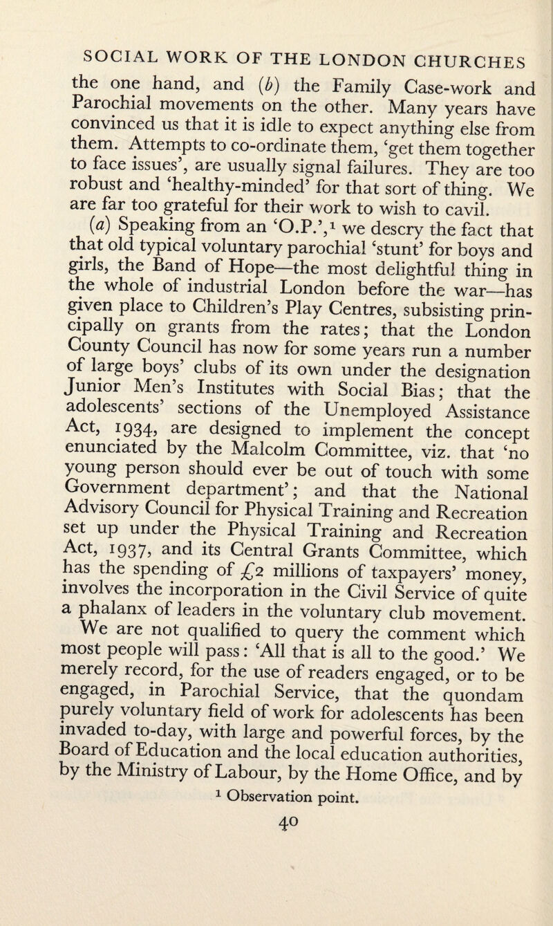 the one hand, and (b) the Family Case-work and Parochial movements on the other. Many years have convinced us that it is idle to expect anything else from them. Attempts to co-ordinate them, 'get them together to face issues , are usually signal failures. They are too robust and 'healthy-minded5 for that sort of thing. We are far too grateful for their work to wish to cavil. 0) Speaking from an 'O.P.5,i we descry the fact that that old typical voluntary parochial 'stunt5 for boys and girls, the Band of Hope—the most delightful thing in the whole of industrial London before the war—has given place to Children s Play Centres, subsisting prin¬ cipally on grants from the rates; that the London County Council has now for some years run a number of large boys clubs of its own under the designation Junior Men’s Institutes with Social Bias; that the adolescents sections of the Unemployed Assistance Act, 1934, are designed to implement the concept enunciated by the Malcolm Committee, viz. that £no young person should ever be out of touch with some Government department5; and that the National Advisory Council for Physical Training and Recreation set up under the Physical Training and Recreation Act> I937? and its Central Grants Committee, which has the spending of £2 millions of taxpayers5 money, involves the incorporation in the Civil Service of quite a phalanx of leaders in the voluntary club movement. We are not qualified to query the comment which most people will pass: 'All that is all to the good.5 We merely record, for the use of readers engaged, or to be engaged, in Parochial Service, that the quondam purely voluntary field of work for adolescents has been invaded to-day, with large and powerful forces, by the Board of Education and the local education authorities, by the Ministry of Labour, by the Home Office, and by 1 Observation point. 4°