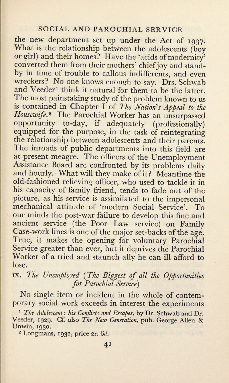 the new department set up under the Act of 1937. What is the relationship between the adolescents (boy or girl) and their homes? Have the ‘acids of modernity’ converted them from their mothers’ chief joy and stand¬ by in time of trouble to callous indifferents, and even wreckers? No one knows enough to say. Drs. Schwab and Veeder1 think it natural for them to be the latter. The most painstaking study of the problem known to us is contained in Chapter I of The Nation's Appeal to the Housewife.2 The Parochial Worker has an unsurpassed opportunity to-day, if adequately (professionally) equipped for the purpose, in the task of reintegrating the relationship between adolescents and their parents. The inroads of public departments into this field are at present meagre. The officers of the Unemployment Assistance Board are confronted by its problems daily and hourly. What will they make of it? Meantime the old-fashioned relieving officer, who used to tackle it in his capacity of family friend, tends to fade out of the picture, as his service is assimilated to the impersonal mechanical attitude of ‘modern Social Service’. To our minds the post-war failure to develop this fine and ancient service (the Poor Law service) on Family Case-work lines is one of the major set-backs of the age. True, it makes the opening for voluntary Parochial Service greater than ever, but it deprives the Parochial Worker of a tried and staunch ally he can ill afford to lose. ix. The Unemployed (The Biggest of all the Opportunities for Parochial Service) No single item or incident in the whole of contem¬ porary social work exceeds in interest the experiments 1 The Adolescent: his Conflicts and Escapes, by Dr. Schwab and Dr. Veeder, 1929. Cf. also The New Generation, pub. George Allen & Unwin, 1930. 2 Longmans, 1932, price 2s. 6d.