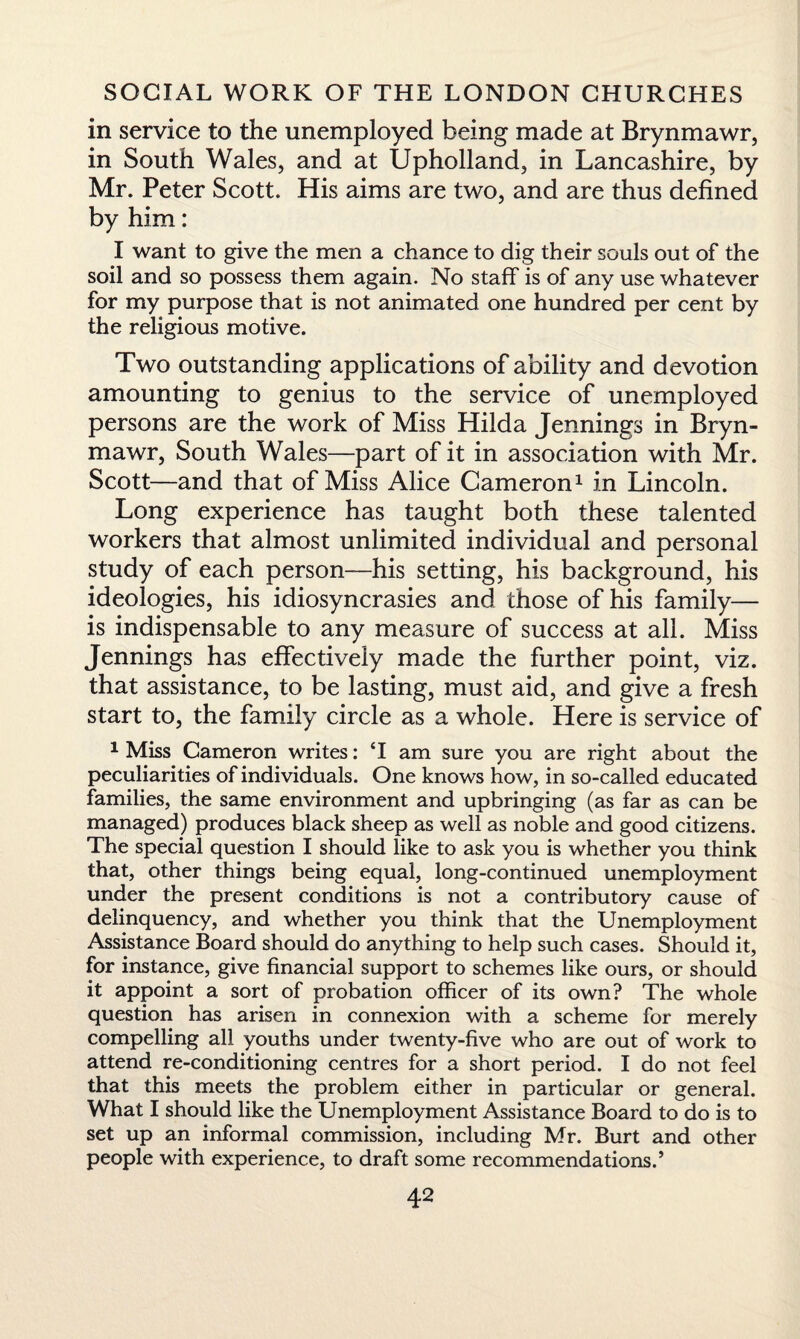 in service to the unemployed being made at Brynmawr, in South Wales, and at Upholland, in Lancashire, by Mr. Peter Scott. His aims are two, and are thus defined by him: I want to give the men a chance to dig their souls out of the soil and so possess them again. No staff is of any use whatever for my purpose that is not animated one hundred per cent by the religious motive. Two outstanding applications of ability and devotion amounting to genius to the service of unemployed persons are the work of Miss Hilda Jennings in Bryn¬ mawr, South Wales—part of it in association with Mr. Scott—and that of Miss Alice Cameron1 in Lincoln. Long experience has taught both these talented workers that almost unlimited individual and personal study of each person—his setting, his background, his ideologies, his idiosyncrasies and those of his family— is indispensable to any measure of success at all. Miss Jennings has effectively made the further point, viz. that assistance, to be lasting, must aid, and give a fresh start to, the family circle as a whole. Here is service of 1 Miss Cameron writes: M am sure you are right about the peculiarities of individuals. One knows how, in so-called educated families, the same environment and upbringing (as far as can be managed) produces black sheep as well as noble and good citizens. The special question I should like to ask you is whether you think that, other things being equal, long-continued unemployment under the present conditions is not a contributory cause of delinquency, and whether you think that the Unemployment Assistance Board should do anything to help such cases. Should it, for instance, give financial support to schemes like ours, or should it appoint a sort of probation officer of its own? The whole question has arisen in connexion with a scheme for merely compelling all youths under twenty-five who are out of work to attend re-conditioning centres for a short period. I do not feel that this meets the problem either in particular or general. What I should like the Unemployment Assistance Board to do is to set up an informal commission, including Mr. Burt and other people with experience, to draft some recommendations.’