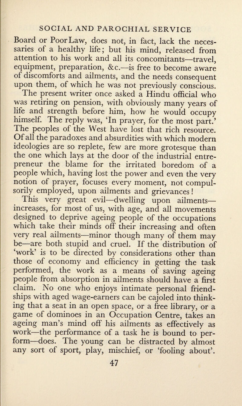 Board or Poor Law, does not, in fact, lack the neces¬ saries of a healthy life; but his mind, released from attention to his work and all its concomitants—travel, equipment, preparation, &c.—-is free to become aware of discomforts and ailments, and the needs consequent upon them, of which he was not previously conscious. The present writer once asked a Hindu official who was retiring on pension, with obviously many years of life and strength before him, how he would occupy himself. The reply was, Tn prayer, for the most part.’ The peoples of the West have lost that rich resource. Of all the paradoxes and absurdities with which modern ideologies are so replete, few are more grotesque than the one which lays at the door of the industrial entre¬ preneur the blame for the irritated boredom of a people which, having lost the power and even the very notion of prayer, focuses every moment, not compul¬ sorily employed, upon ailments and grievances! This very great evil—dwelling upon ailments— increases, for most of us, with age, and all movements designed to deprive ageing people of the occupations which take their minds off their increasing and often very real ailments—minor though many of them may be—are both stupid and cruel. If the distribution of ‘work’ is to be directed by considerations other than those of economy and efficiency in getting the task performed, the work as a means of saving ageing people from absorption in ailments should have a first claim. No one who enjoys intimate personal friend¬ ships with aged wage-earners can be cajoled into think¬ ing that a seat in an open space, or a free library, or a game of dominoes in an Occupation Centre, takes an ageing man’s mind off his ailments as effectively as work—the performance of a task he is bound to per¬ form—does. The young can be distracted by almost any sort of sport, play, mischief, or ‘fooling about’.
