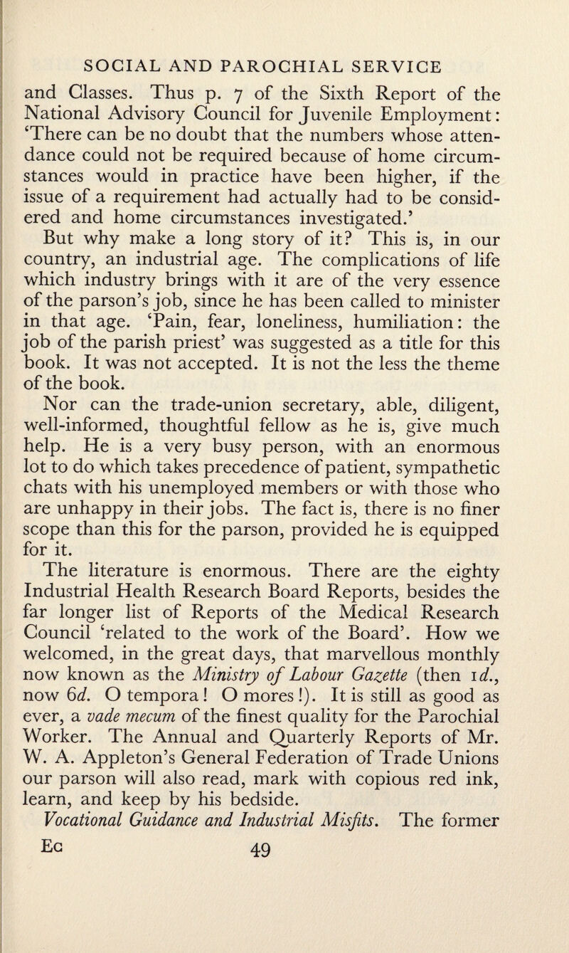and Classes. Thus p. 7 of the Sixth Report of the National Advisory Council for Juvenile Employment: ‘There can be no doubt that the numbers whose atten¬ dance could not be required because of home circum¬ stances would in practice have been higher, if the issue of a requirement had actually had to be consid¬ ered and home circumstances investigated.’ But why make a long story of it? This is, in our country, an industrial age. The complications of life which industry brings with it are of the very essence of the parson’s job, since he has been called to minister in that age. ‘Pain, fear, loneliness, humiliation: the job of the parish priest’ was suggested as a title for this book. It was not accepted. It is not the less the theme of the book. Nor can the trade-union secretary, able, diligent, well-informed, thoughtful fellow as he is, give much help. He is a very busy person, with an enormous lot to do which takes precedence of patient, sympathetic chats with his unemployed members or with those who are unhappy in their jobs. The fact is, there is no finer scope than this for the parson, provided he is equipped for it. The literature is enormous. There are the eighty Industrial Health Research Board Reports, besides the far longer list of Reports of the Medical Research Council ‘related to the work of the Board5. How we welcomed, in the great days, that marvellous monthly now known as the Ministry of Labour Gazette (then id., now 6 d. O temporal O mores!). It is still as good as ever, a vade mecum of the finest quality for the Parochial Worker. The Annual and Quarterly Reports of Mr. W. A. Appleton’s General Federation of Trade Unions our parson will also read, mark with copious red ink, learn, and keep by his bedside. Vocational Guidance and Industrial Misfits. The former