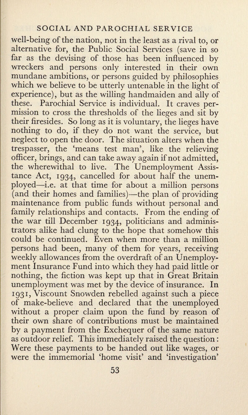 well-being of the nation, not in the least as a rival to, or alternative for, the Public Social Services (save in so far as the devising of those has been influenced by wreckers and persons only interested in their own mundane ambitions, or persons guided by philosophies which we believe to be utterly untenable in the light of experience), but as the willing handmaiden and ally of these. Parochial Service is individual. It craves per¬ mission to cross the thresholds of the lieges and sit by their firesides. So long as it is voluntary, the lieges have nothing to do, if they do not want the service, but neglect to open the door. The situation alters when the trespasser, the ‘means test man’, like the relieving officer, brings, and can take away again if not admitted, the wherewithal to live. The Unemployment Assis¬ tance Act, 1934, cancelled for about half the unem¬ ployed—i.e. at that time for about a million persons (and their homes and families)—the plan of providing maintenance from public funds without personal and family relationships and contacts. From the ending of the war till December 1934, politicians and adminis¬ trators alike had clung to the hope that somehow this could be continued. Even when more than a million persons had been, many of them for years, receiving weekly allowances from the overdraft of an Unemploy¬ ment Insurance Fund into which they had paid little or nothing, the fiction was kept up that in Great Britain unemployment was met by the device of insurance. In 1931, Viscount Snowden rebelled against such a piece of make-believe and declared that the unemployed without a proper claim upon the fund by reason of their own share of contributions must be maintained by a payment from the Exchequer of the same nature as outdoor relief. This immediately raised the question: Were these payments to be handed out like wages, or were the immemorial ‘home visit’ and ‘investigation’