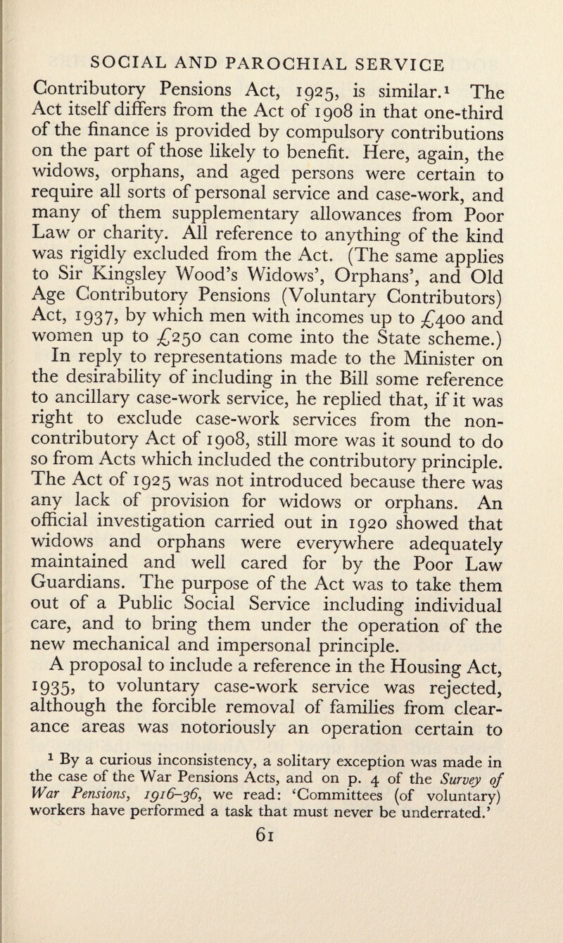 Contributory Pensions Act, 1925, is similar.1 The Act itself differs from the Act of 1908 in that one-third of the finance is provided by compulsory contributions on the part of those likely to benefit. Here, again, the widows, orphans, and aged persons were certain to require all sorts of personal service and case-work, and many of them supplementary allowances from Poor Law or charity. All reference to anything of the kind was rigidly excluded from the Act. (The same applies to Sir Kingsley Wood’s Widows’, Orphans’, and Old Age Contributory Pensions (Voluntary Contributors) Act, 1937, by which men with incomes up to £400 and women up to £250 can come into the State scheme.) In reply to representations made to the Minister on the desirability of including in the Bill some reference to ancillary case-work service, he replied that, if it was right to exclude case-work services from the non¬ contributory Act of 1908, still more was it sound to do so from Acts which included the contributory principle. The Act of 1925 was not introduced because there was any lack of provision for widows or orphans. An official investigation carried out in 1920 showed that widows and orphans were everywhere adequately maintained and well cared for by the Poor Law Guardians. The purpose of the Act was to take them out of a Public Social Service including individual care, and to bring them under the operation of the new mechanical and impersonal principle. A proposal to include a reference in the Housing Act, J935> to voluntary case-work service was rejected, although the forcible removal of families from clear¬ ance areas was notoriously an operation certain to 1 By a curious inconsistency, a solitary exception was made in the case of the War Pensions Acts, and on p. 4 of the Survey of War Pensions, ig16-36, we read: ‘Committees (of voluntary) workers have performed a task that must never be underrated.’ 6l