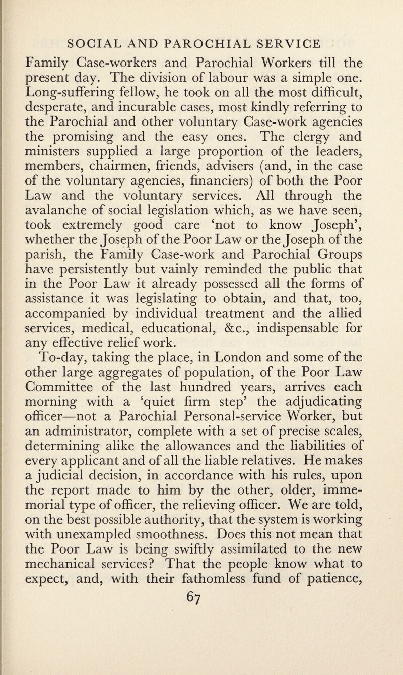Family Case-workers and Parochial Workers till the present day. The division of labour was a simple one. Long-suffering fellow, he took on all the most difficult, desperate, and incurable cases, most kindly referring to the Parochial and other voluntary Case-work agencies the promising and the easy ones. The clergy and ministers supplied a large proportion of the leaders, members, chairmen, friends, advisers (and, in the case of the voluntary agencies, financiers) of both the Poor Law and the voluntary services. All through the avalanche of social legislation which, as we have seen, took extremely good care ‘not to know Joseph’, whether the Joseph of the Poor Law or the Joseph of the parish, the Family Case-work and Parochial Groups have persistently but vainly reminded the public that in the Poor Law it already possessed all the forms of assistance it was legislating to obtain, and that, too, accompanied by individual treatment and the allied services, medical, educational, &c., indispensable for any effective relief work. To-day, taking the place, in London and some of the other large aggregates of population, of the Poor Law Committee of the last hundred years, arrives each morning with a ‘quiet firm step’ the adjudicating officer—not a Parochial Personal-service Worker, but an administrator, complete with a set of precise scales, determining alike the allowances and the liabilities of every applicant and of all the liable relatives. He makes a judicial decision, in accordance with his rules, upon the report made to him by the other, older, imme¬ morial type of officer, the relieving officer. We are told, on the best possible authority, that the system is working with unexampled smoothness. Does this not mean that the Poor Law is being swiftly assimilated to the new mechanical services? That the people know what to expect, and, with their fathomless fund of patience,