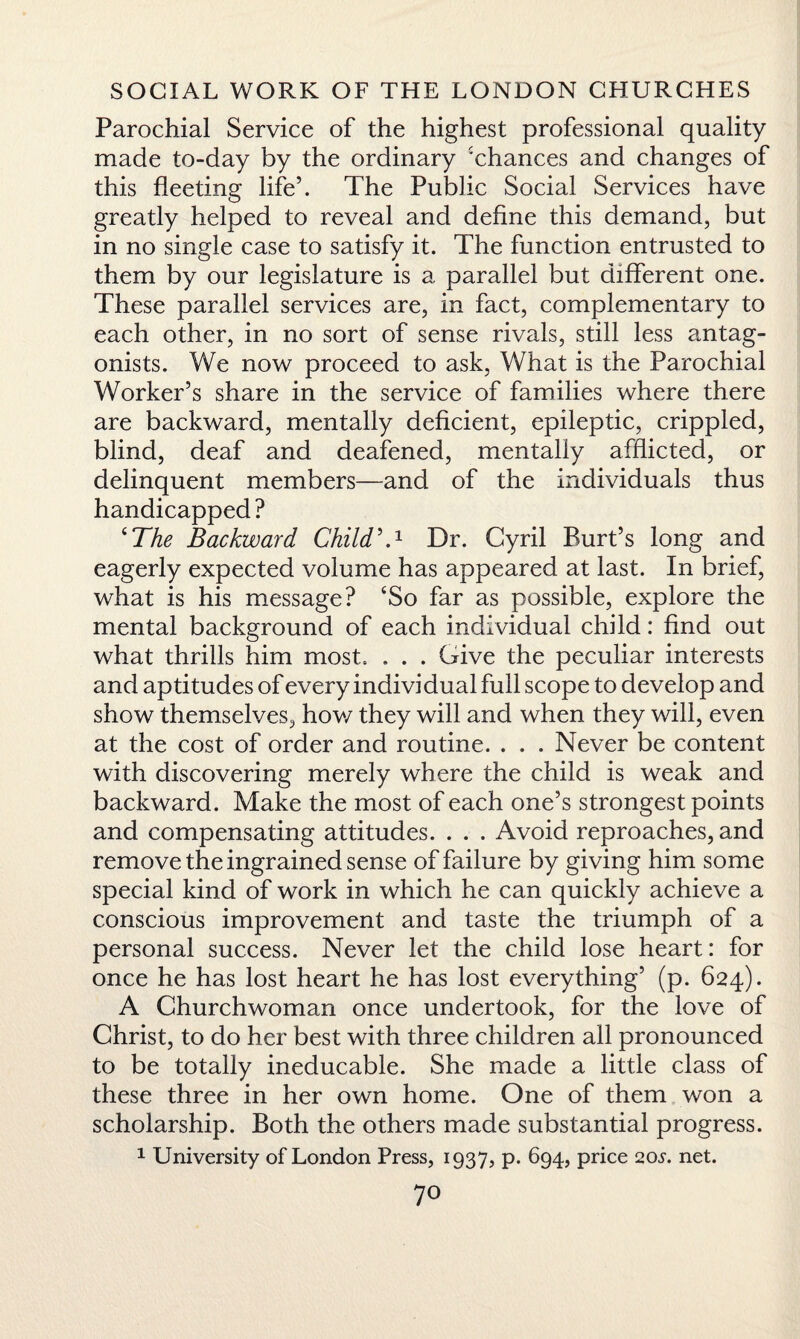 Parochial Service of the highest professional quality made to-day by the ordinary ‘chances and changes of this fleeting life’. The Public Social Services have greatly helped to reveal and define this demand, but in no single case to satisfy it. The function entrusted to them by our legislature is a parallel but different one. These parallel services are, in fact, complementary to each other, in no sort of sense rivals, still less antag¬ onists. We now proceed to ask, What is the Parochial Worker’s share in the service of families where there are backward, mentally deficient, epileptic, crippled, blind, deaf and deafened, mentally afflicted, or delinquent members—and of the individuals thus handicapped? ‘The Backward Childh1 Dr. Cyril Burt’s long and eagerly expected volume has appeared at last. In brief, what is his message? ‘So far as possible, explore the mental background of each individual child: find out what thrills him most. . . . Give the peculiar interests and aptitudes of every individual full scope to develop and show themselves, how they will and when they will, even at the cost of order and routine. . . . Never be content with discovering merely where the child is weak and backward. Make the most of each one’s strongest points and compensating attitudes. . . . Avoid reproaches, and remove the ingrained sense of failure by giving him some special kind of work in which he can quickly achieve a conscious improvement and taste the triumph of a personal success. Never let the child lose heart: for once he has lost heart he has lost everything’ (p. 624). A Churchwoman once undertook, for the love of Christ, to do her best with three children all pronounced to be totally ineducable. She made a little class of these three in her own home. One of them won a scholarship. Both the others made substantial progress. 1 University of London Press, 1937, p. 694, price 20j-. net.