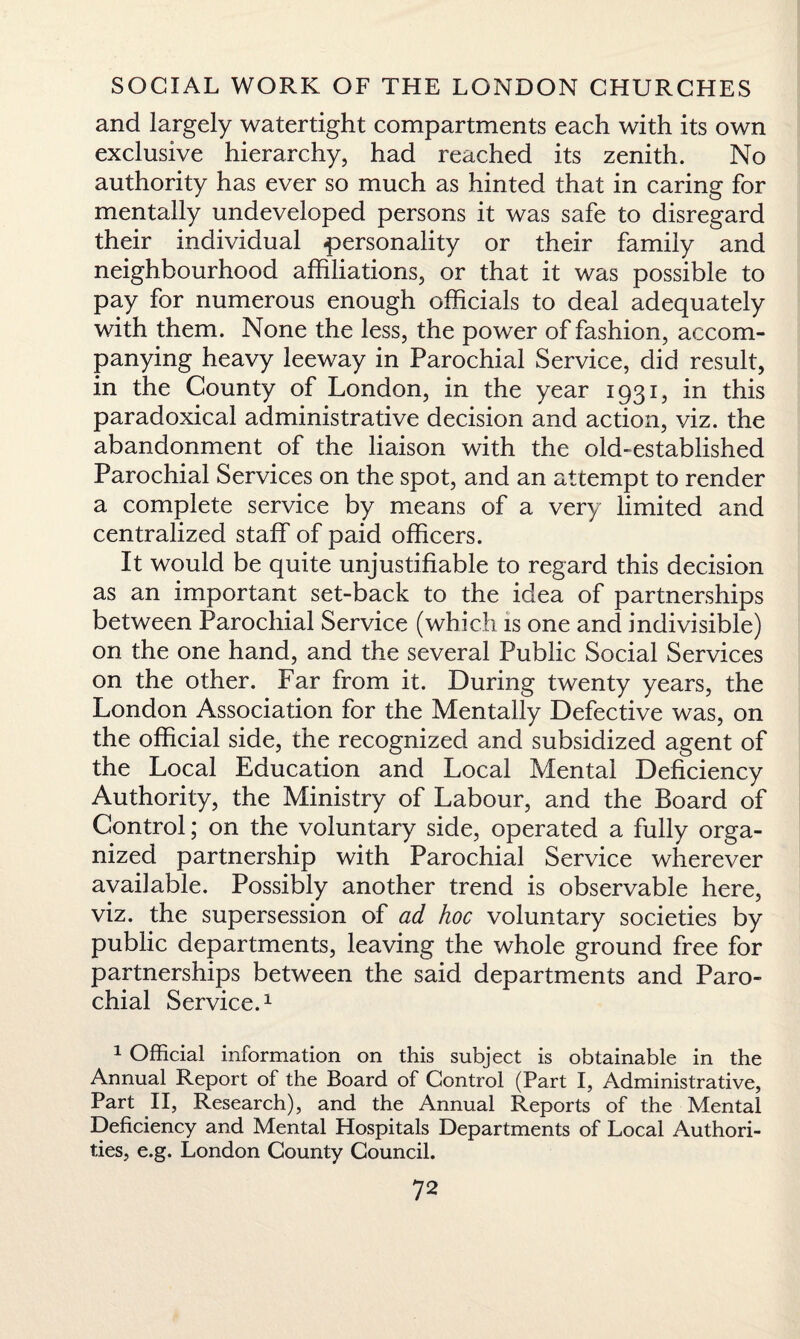 and largely watertight compartments each with its own exclusive hierarchy, had reached its zenith. No authority has ever so much as hinted that in caring for mentally undeveloped persons it was safe to disregard their individual personality or their family and neighbourhood affiliations, or that it was possible to pay for numerous enough officials to deal adequately with them. None the less, the power of fashion, accom¬ panying heavy leeway in Parochial Service, did result, in the County of London, in the year 1931, in this paradoxical administrative decision and action, viz. the abandonment of the liaison with the old-established Parochial Services on the spot, and an attempt to render a complete service by means of a very limited and centralized staff of paid officers. It would be quite unjustifiable to regard this decision as an important set-back to the idea of partnerships between Parochial Service (which is one and indivisible) on the one hand, and the several Public Social Services on the other. Far from it. During twenty years, the London Association for the Mentally Defective was, on the official side, the recognized and subsidized agent of the Local Education and Local Mental Deficiency Authority, the Ministry of Labour, and the Board of Control; on the voluntary side, operated a fully orga¬ nized partnership with Parochial Service wherever available. Possibly another trend is observable here, viz. the supersession of ad hoc voluntary societies by public departments, leaving the whole ground free for partnerships between the said departments and Paro¬ chial Service.1 1 Official information on this subject is obtainable in the Annual Report of the Board of Control (Part I, Administrative, Part II, Research), and the Annual Reports of the Mental Deficiency and Mental Hospitals Departments of Local Authori¬ ties, e.g. London County Council.