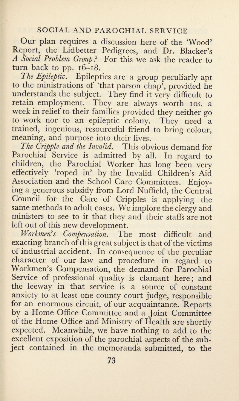 Our plan requires a discussion here of the ‘Wood’ Report, the Lidbetter Pedigrees, and Dr. Blacker’s A Social Problem Group ? For this we ask the reader to turn back to pp. 16-18. The Epileptic. Epileptics are a group peculiarly apt to the ministrations of ‘that parson chap5, provided he understands the subject. They find it very difficult to retain employment. They are always worth ioi1. a week in relief to their families provided they neither go to work nor to an epileptic colony. They need a trained, ingenious, resourceful friend to bring colour, meaning, and purpose into their lives. The Cripple and the Invalid. This obvious demand for Parochial Service is admitted by all. In regard to children, the Parochial Worker has long been very effectively ‘roped in’ by the Invalid Children’s Aid Association and the School Care Committees. Enjoy¬ ing a generous subsidy from Lord Nuffield, the Central Council for the Care of Cripples is applying the same methods to adult cases. We implore the clergy and ministers to see to it that they and their staffs are not left out of this new development. Workmen's Compensation. The most difficult and exacting branch of this great subject is that of the victims of industrial accident. In consequence of the peculiar character of our law and procedure in regard to Workmen’s Compensation, the demand for Parochial Service of professional quality is clamant here; and the leeway in that service is a source of constant anxiety to at least one county court judge, responsible for an enormous circuit, of our acquaintance. Reports by a Home Office Committee and a Joint Committee of the Home Office and Ministry of Health are shortly expected. Meanwhile, we have nothing to add to the excellent exposition of the parochial aspects of the sub¬ ject contained in the memoranda submitted, to the