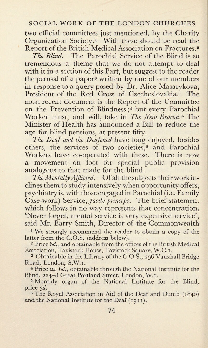 two official committees just mentioned, by the Charity Organization Society.1 With these should be read the Report of the British Medical Association on Fractures.2 The Blind. The Parochial Service of the Blind is so tremendous a theme that we do not attempt to deal with it in a section of this Part, but suggest to the reader the perusal of a paper3 written by one of our members in response to a query posed by Dr. Alice Masarvkova, President of the Red Cross of Czechoslovakia. The most recent document is the Report of the Committee on the Prevention of Blindness;4 but every Parochial Worker must, and will, take in The New BeaconA The Minister of Health has announced a Bill to reduce the age for blind pensions, at present fifty. The Deaf and the Deafened have long enjoyed, besides others, the services of two societies,6 and Parochial Workers have co-operated with these. There is now a movement on foot for special public provision analogous to that made for the blind. The Mentally Afflicted. Of all the subjects their work in¬ clines them to study intensively when opportunity offers, psychiatry is, with those engaged in Parochial (i.e. Family Case-work) Service, facile princeps. The brief statement which follows in no way represents that concentration. ‘Never forget, mental service is very expensive service5, said Mr. Barry Smith, Director of the Commonwealth 1 We strongly recommend the reader to obtain a copy of the latter from the G.O.S. (address below). 2 Price 6af., and obtainable from the offices of the British Medical Association, Tavistock House, Tavistock Square, W.C.i. 3 Obtainable in the Library of the C.O.S., 296 Vauxhall Bridge Road, London, S.W. 1. 4 Price 2.5'. 6d., obtainable through the National Institute for the Blind, 224-8 Great Portland Street, London, W. 1. 5 Monthly organ of the National Institute for the Blind, price 3d. 6 The Royal Association in Aid of the Deaf and Dumb (1840) and the National Institute for the Deaf (1911).
