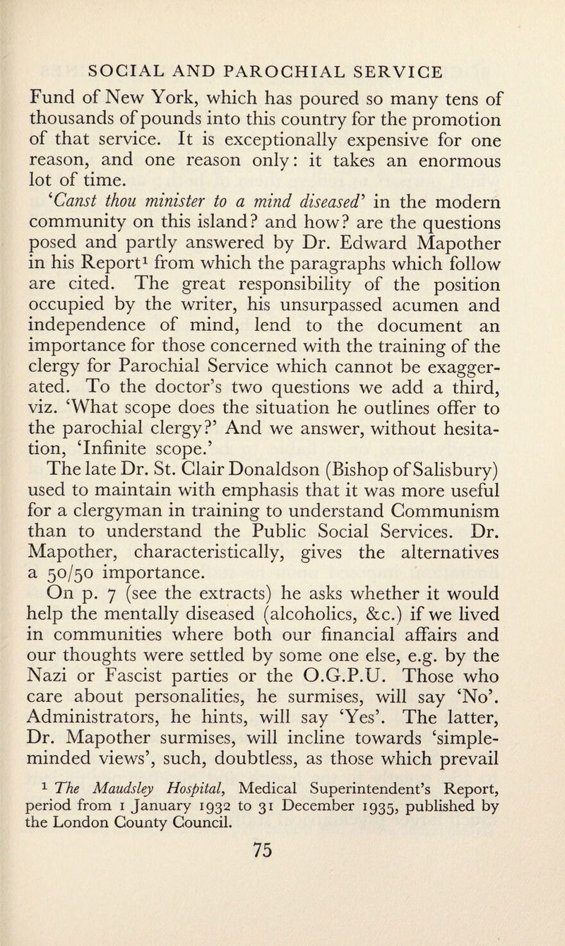 Fund of New York, which has poured so many tens of thousands of pounds into this country for the promotion of that service. It is exceptionally expensive for one reason, and one reason only: it takes an enormous lot of time. ‘Canst thou minister to a mind diseased’ in the modern community on this island? and how? are the questions posed and partly answered by Dr. Edward Mapother in his Report1 from which the paragraphs which follow are cited. The great responsibility of the position occupied by the writer, his unsurpassed acumen and independence of mind, lend to the document an importance for those concerned with the training of the clergy for Parochial Service which cannot be exagger¬ ated. To the doctor’s two questions we add a third, viz. ‘What scope does the situation he outlines offer to the parochial clergy?’ And we answer, without hesita¬ tion, ‘Infinite scope.’ The late Dr. St. Glair Donaldson (Bishop of Salisbury) used to maintain with emphasis that it was more useful for a clergyman in training to understand Communism than to understand the Public Social Services. Dr. Mapother, characteristically, gives the alternatives a 50/50 importance. On p. 7 (see the extracts) he asks whether it would help the mentally diseased (alcoholics, &c.) if we lived in communities where both our financial affairs and our thoughts were settled by some one else, e.g. by the Nazi or Fascist parties or the O.G.P.U. Those who care about personalities, he surmises, will say ‘No’. Administrators, he hints, will say ‘Yes’. The latter, Dr. Mapother surmises, will incline towards ‘simple- minded views’, such, doubtless, as those which prevail 1 The Maudsley Hospital, Medical Superintendent’s Report, period from 1 January 1932 to 31 December 1935, published by the London County Council.