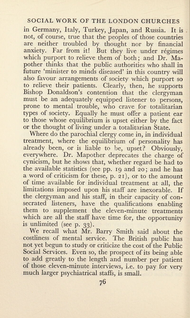 in Germany, Italy, Turkey, Japan, and Russia. It is . not, of course, true that the peoples of those countries are neither troubled by thought nor by financial anxiety. Far from it! But they live under regimes which purport to relieve them of both; and Dr. Ma- pother thinks that the public authorities who shall in future ‘minister to minds diseased’ in this country will also favour arrangements of society which purport so to relieve their patients. Clearly, then, he supports Bishop Donaldson’s contention that the clergyman must be an adequately equipped listener to persons, prone to mental trouble, who crave for totalitarian types of society. Equally he must offer a patient ear to those whose equilibrium is upset either by the fact or the thought of living under a totalitarian State. Where do the parochial clergy come in, in individual treatment, where the equilibrium of personality has already been, or is liable to be, upset? Obviously, everywhere. Dr. Mapother deprecates the charge of cynicism, but he shows that, whether regard be had to the available statistics (see pp. 19 and 20; and he has a word of criticism for these, p. 21), or to the amount of time available for individual treatment at all, the limitations imposed upon his staff are inexorable. If the clergyman and his staff, in their capacity of con¬ secrated listeners, have the qualifications enabling them to supplement the eleven-minute treatments which are all the staff have time for, the opportunity is unlimited (see p. 33). We recall what Mr. Barry Smith said about the costliness of mental service. The British public has not yet begun to study or criticize the cost of the Public Social Services. Even so, the prospect of its being able to add greatly to the length and number per patient of those eleven-minute interviews, i.e. to pay for very much larger psychiatrical staffs, is small.