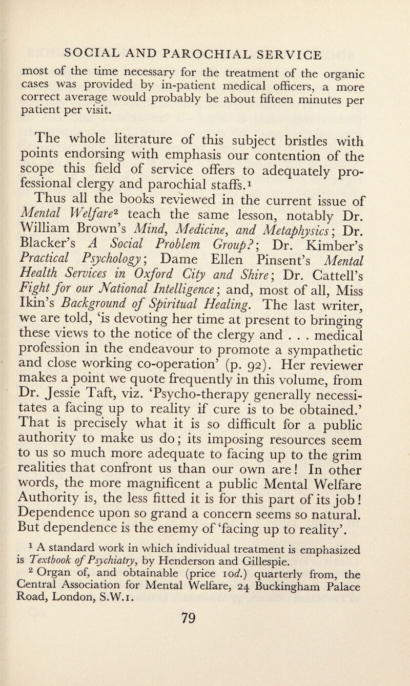 most of the time necessary for the treatment of the organic cases was provided by in-patient medical officers, a more correct average would probably be about fifteen minutes per patient per visit. The whole, literature of this subject bristles with points endorsing with emphasis our contention of the scope this field of service offers to adequately pro¬ fessional clergy and parochial staffs.1 Thus all the books reviewed in the current issue of Mental Welfare2 teach the same lesson, notably Dr. William Brown’s Mind, Medicine, and Metaphysics; Dr. Blacker’s A Social Problem Group?; Dr. Kimber’s Practical Psychology; Dame Ellen Pinsent’s Mental Health Services in Oxford City and Shire; Dr. Cattell’s Fight for our National Intelligence; and, most of all, Miss Ikin’s Background of Spiritual Healing. The last writer, we are told, ‘is devoting her time at present to bringing these views to the notice of the clergy and . . . medical profession in the endeavour to promote a sympathetic and close working co-operation’ (p. 92). Her reviewer makes a point we quote frequently in this volume, from Dr. Jessie Taft, viz. ‘Psycho-therapy generally necessi¬ tates a facing up to reality if cure is to be obtained.’ That is precisely what it is so difficult for a public authority to make us do; its imposing resources seem to us so much more adequate to facing up to the grim realities that confront us than our own are! In other words, the more magnificent a public Mental Welfare Authority is, the less fitted it is for this part of its job! Dependence upon so grand a concern seems so natural. But dependence is the enemy of‘facing up to reality’. 1 A standard work in which individual treatment is emphasized is Textbook of Psychiatry, by Henderson and Gillespie. 2 Organ of, and obtainable (price 10d.) quarterly from, the Central Association for Mental Welfare, 24 Buckingham Palace Road, London, S.W.i.