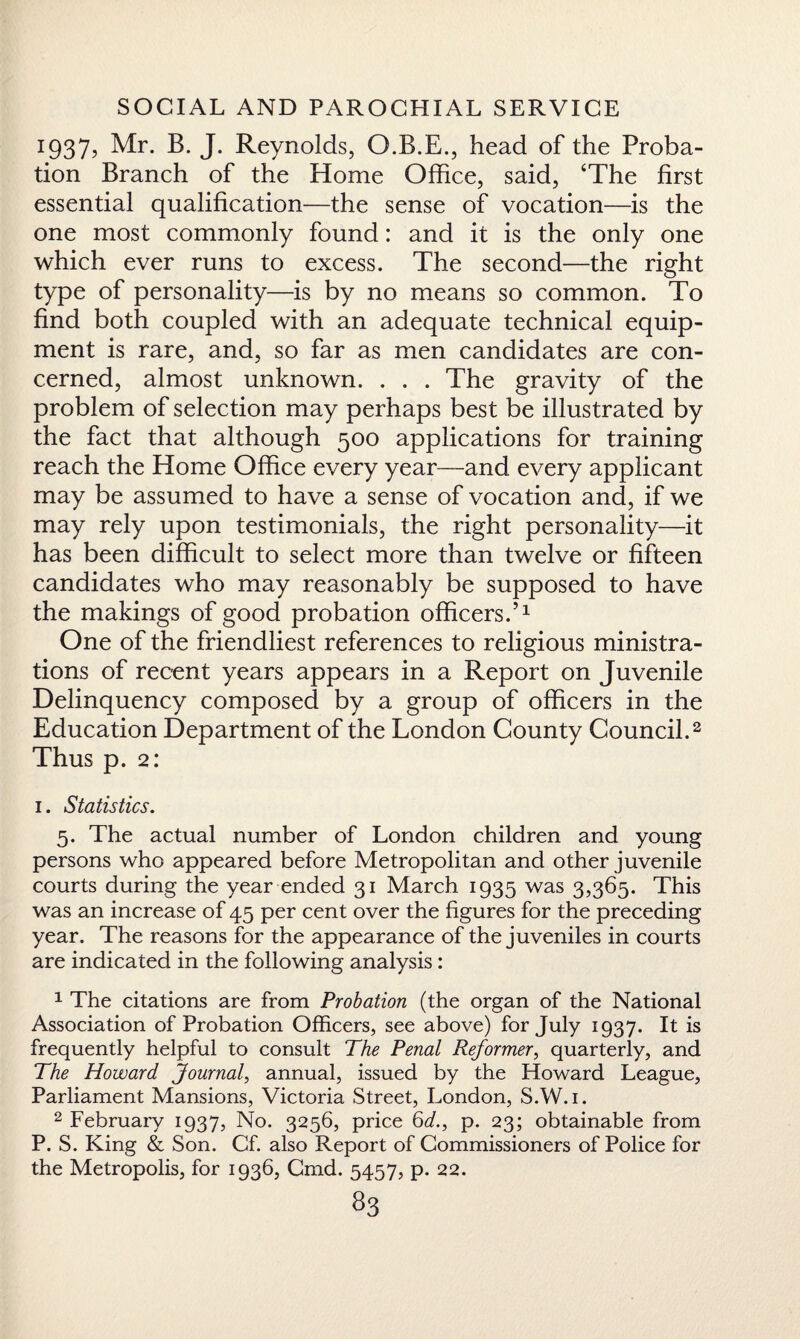 1937, Mr. B. J. Reynolds, O.B.E., head of the Proba¬ tion Branch of the Home Office, said, ‘The first essential qualification—the sense of vocation—is the one most commonly found: and it is the only one which ever runs to excess. The second—the right type of personality—is by no means so common. To find both coupled with an adequate technical equip¬ ment is rare, and, so far as men candidates are con¬ cerned, almost unknown. . . . The gravity of the problem of selection may perhaps best be illustrated by the fact that although 500 applications for training reach the Home Office every year—and every applicant may be assumed to have a sense of vocation and, if we may rely upon testimonials, the right personality—it has been difficult to select more than twelve or fifteen candidates who may reasonably be supposed to have the makings of good probation officers.’1 One of the friendliest references to religious ministra¬ tions of recent years appears in a Report on Juvenile Delinquency composed by a group of officers in the Education Department of the London County Council.2 Thus p. 2: 1. Statistics. 5. The actual number of London children and young persons who appeared before Metropolitan and other juvenile courts during the year ended 31 March 1935 was 3,365. This was an increase of 45 per cent over the figures for the preceding year. The reasons for the appearance of the juveniles in courts are indicated in the following analysis: 1 The citations are from Probation (the organ of the National Association of Probation Officers, see above) for July 1937. It is frequently helpful to consult The Penal Reformer, quarterly, and The Howard Journal, annual, issued by the Howard League, Parliament Mansions, Victoria Street, London, S.W.i. 2 February 1937, No. 3256, price 6</., p. 23; obtainable from P. S. King & Son. Cf. also Report of Commissioners of Police for the Metropolis, for 1936, Cmd. 5457, p. 22.