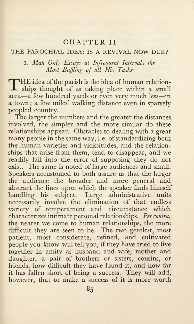 CHAPTER II THE PAROCHIAL IDEA: IS A REVIVAL NOW DUE? i. Man Only Essays at Infrequent Intervals the Most Baffling of all His Tasks THE idea of the parish is the idea of human relation¬ ships thought of as taking place within a small area—a few hundred yards or even very much less—in a town; a few miles’ walking distance even in sparsely peopled country. The larger the numbers and the greater the distances involved, the simpler and the more similar do these relationships appear. Obstacles to dealing with a great many people in the same way, i.e. of standardizing both the human varieties and vicissitudes, and the relation¬ ships that arise from them, tend to disappear, and we readily fall into the error of supposing they do not exist. The same is noted of large audiences and small. Speakers accustomed to both assure us that the larger the audience the broader and more general and abstract the lines upon which the speaker finds himself handling his subject. Large administrative units necessarily involve the elimination of that endless variety of temperament and circumstance which characterizes intimate personal relationships. Per contra, the nearer we come to human relationships, the more difficult they are seen to be. The two gentlest, most patient, most considerate, refined, and cultivated people you know will tell you, if they have tried to live together in amity as husband and wife, mother and daughter, a pair of brothers or sisters, cousins, or friends, how difficult they have found it, and how far it has fallen short of being a success. They will add, however, that to make a success of it is more worth