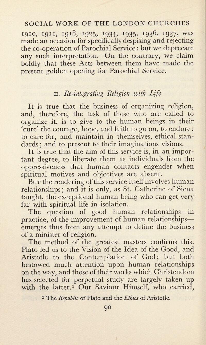 1910, 1911, 1918, 1925, 1934, 1935, 1936, 1937, was made an occasion for specifically despising and rejecting the co-operation of Parochial Service: but we deprecate any such interpretation. On the contrary, we claim boldly that these Acts between them have made the present golden opening for Parochial Service. 11. Re-integrating Religion with Life It is true that the business of organizing religion, and, therefore, the task of those who are called to organize it, is to give to the human beings in their ‘cure’ the courage, hope, and faith to go on, to endure; to care for, and maintain in themselves, ethical stan¬ dards ; and to present to their imaginations visions. It is true that the aim of this service is, in an impor¬ tant degree, to liberate them as individuals from the oppressiveness that human contacts engender when spiritual motives and objectives are absent. But the rendering of this service itself involves human relationships; and it is only, as St. Catherine of Siena taught, the exceptional human being who can get very far with spiritual life in isolation. The question of good human relationships—in practice, of the improvement of human relationships— emerges thus from any attempt to define the business of a minister of religion. The method of the greatest masters confirms this. Plato led us to the Vision of the Idea of the Good, and Aristotle to the Contemplation of God; but both bestowed much attention upon human relationships on the way, and those of their works which Christendom has selected for perpetual study are largely taken up with the latter.1 Our Saviour Himself, who carried, 1 The Republic of Plato and the Ethics of Aristotle.