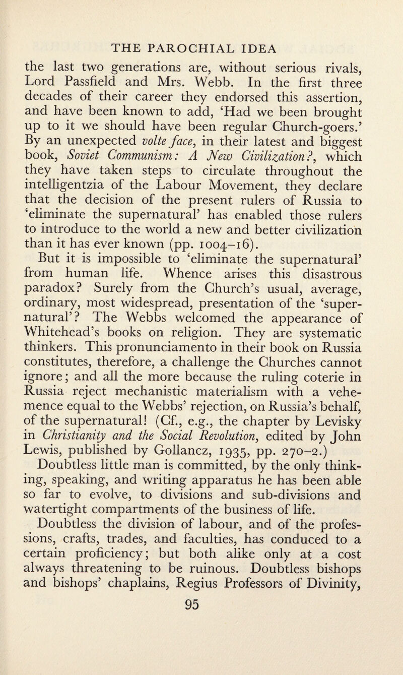 the last two generations are, without serious rivals, Lord Passfield and Mrs. Webb. In the first three decades of their career they endorsed this assertion, and have been known to add, ‘Had we been brought up to it we should have been regular Church-goers.5 By an unexpected volte face, in their latest and biggest book, Soviet Communism: A New Civilization?, which they have taken steps to circulate throughout the intelligentzia of the Labour Movement, they declare that the decision of the present rulers of Russia to ‘eliminate the supernatural5 has enabled those rulers to introduce to the world a new and better civilization than it has ever known (pp. 1004-16). But it is impossible to ‘eliminate the supernatural5 from human life. Whence arises this disastrous paradox? Surely from the Church’s usual, average, ordinary, most widespread, presentation of the ‘super¬ natural5? The Webbs welcomed the appearance of Whitehead’s books on religion. They are systematic thinkers. This pronunciamento in their book on Russia constitutes, therefore, a challenge the Churches cannot ignore; and all the more because the ruling coterie in Russia reject mechanistic materialism with a vehe¬ mence equal to the Webbs’ rejection, on Russia’s behalf, of the supernatural! (Cf., e.g., the chapter by Levisky in Christianity and the Social Revolution, edited by John Lewis, published by Gollancz, 1935, pp. 270-2.) Doubtless little man is committed, by the only think¬ ing, speaking, and writing apparatus he has been able so far to evolve, to divisions and sub-divisions and watertight compartments of the business of life. Doubtless the division of labour, and of the profes¬ sions, crafts, trades, and faculties, has conduced to a certain proficiency; but both alike only at a cost always threatening to be ruinous. Doubtless bishops and bishops’ chaplains, Regius Professors of Divinity,