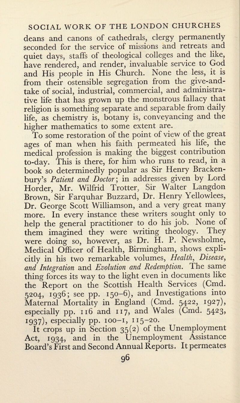 deans and canons of cathedrals, clergy permanently seconded for the service of missions and retreats and quiet days, staffs of theological colleges and the like, have rendered, and render, invaluable service to God and His people in His Church. None the less, it is from their ostensible segregation from the give-and- take of social, industrial, commercial, and administra¬ tive life that has grown up the monstrous fallacy that religion is something separate and separable from daily life, as chemistry is, botany is, conveyancing and the higher mathematics to some extent are. To some restoration of the point of view of the great ages of man when his faith permeated his life, the medical profession is making the biggest contribution to-day. This is there, for him who runs to read, in a book so determinedly popular as Sir Henry Bracken- bury’s Patient and Doctor; in addresses given by Lord Horder, Mr. Wilfrid Trotter, Sir Walter Langdon Brown, Sir Farquhar Buzzard, Dr. Henry Yellowlees, Dr. George Scott Williamson, and a very great many more. In every instance these writers sought only to help the general practitioner to do his job. None of them imagined they were writing theology. They were doing so, however, as Dr. H. P. Newsholme, Medical Officer of Health, Birmingham, shows expli¬ citly in his two remarkable volumes, Health, Disease, and Integration and Evolution and Redemption. The same thing forces its way to the light even in documents like the Report on the Scottish Health Services (Cmd. 5204, 1936; see pp. 150-6), and Investigations into Maternal Mortality in England (Gmd. 5422, 1927)5 especially pp. 116 and 117, and Wales (Cmd. 5423, I937)? especially pp. 100-1, 115-20. It crops up in Section 35(2) of the Unemployment Act, 1934, and in the Unemployment Assistance Board’s First and Second Annual Reports. It permeates
