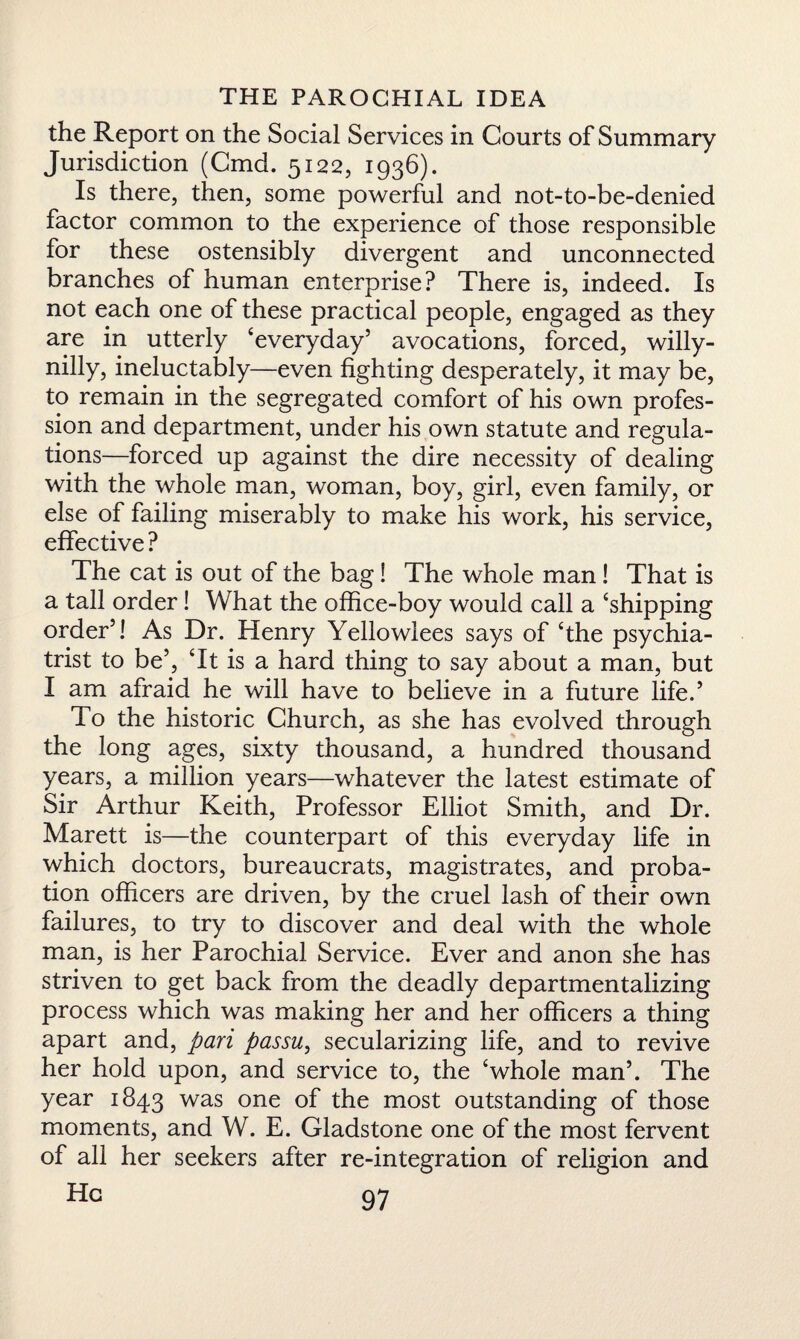 the Report on the Social Services in Courts of Summary Jurisdiction (Cmd. 5122, 1936). Is there, then, some powerful and not-to-be-denied factor common to the experience of those responsible for these ostensibly divergent and unconnected branches of human enterprise? There is, indeed. Is not each one of these practical people, engaged as they are in utterly ‘everyday’ avocations, forced, willy- nilly, ineluctably—even fighting desperately, it may be, to remain in the segregated comfort of his own profes¬ sion and department, under his own statute and regula¬ tions—forced up against the dire necessity of dealing with the whole man, woman, boy, girl, even family, or else of failing miserably to make his work, his service, effective ? The cat is out of the bag! The whole man! That is a tall order! What the office-boy would call a ‘shipping order’! As Dr. Henry Yellowlees says of ‘the psychia¬ trist to be’, ‘It is a hard thing to say about a man, but I am afraid he will have to believe in a future life.’ To the historic Church, as she has evolved through the long ages, sixty thousand, a hundred thousand years, a million years—whatever the latest estimate of Sir Arthur Keith, Professor Elliot Smith, and Dr. Marett is—the counterpart of this everyday life in which doctors, bureaucrats, magistrates, and proba¬ tion officers are driven, by the cruel lash of their own failures, to try to discover and deal with the whole man, is her Parochial Service. Ever and anon she has striven to get back from the deadly departmentalizing process which was making her and her officers a thing apart and, pari passu, secularizing life, and to revive her hold upon, and service to, the ‘whole man’. The year 1843 was one of the most outstanding of those moments, and W. E. Gladstone one of the most fervent of all her seekers after re-integration of religion and