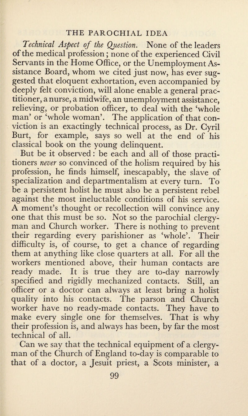 Technical Aspect of the Question. None of the leaders of the medical profession; none of the experienced Civil Servants in the Home Office, or the Unemployment As¬ sistance Board, whom we cited just now, has ever sug¬ gested that eloquent exhortation, even accompanied by deeply felt conviction, will alone enable a general prac¬ titioner, a nurse, a midwife, an unemployment assistance, relieving, or probation officer, to deal with the ‘whole man’ or ‘whole woman’. The application of that con¬ viction is an exactingly technical process, as Dr. Cyril Burt, for example, says so well at the end of his classical book on the young delinquent. But be it observed: be each and all of those practi¬ tioners never so convinced of the holism required by his profession, he finds himself, inescapably, the slave of specialization and departmentalism at every turn. To be a persistent holist he must also be a persistent rebel against the most ineluctable conditions of his service. A moment’s thought or recollection will convince any one that this must be so. Not so the parochial clergy¬ man and Church worker. There is nothing to prevent their regarding every parishioner as ‘whole’. Their difficulty is, of course, to get a chance of regarding them at anything like close quarters at all. For all the workers mentioned above, their human contacts are ready made. It is true they are to-day narrowly specified and rigidly mechanized contacts. Still, an officer or a doctor can always at least bring a holist quality into his contacts. The parson and Church worker have no ready-made contacts. They have to make every single one for themselves. That is why their profession is, and always has been, by far the most technical of all. Can we say that the technical equipment of a clergy¬ man of the Church of England to-day is comparable to that of a doctor, a Jesuit priest, a Scots minister, a