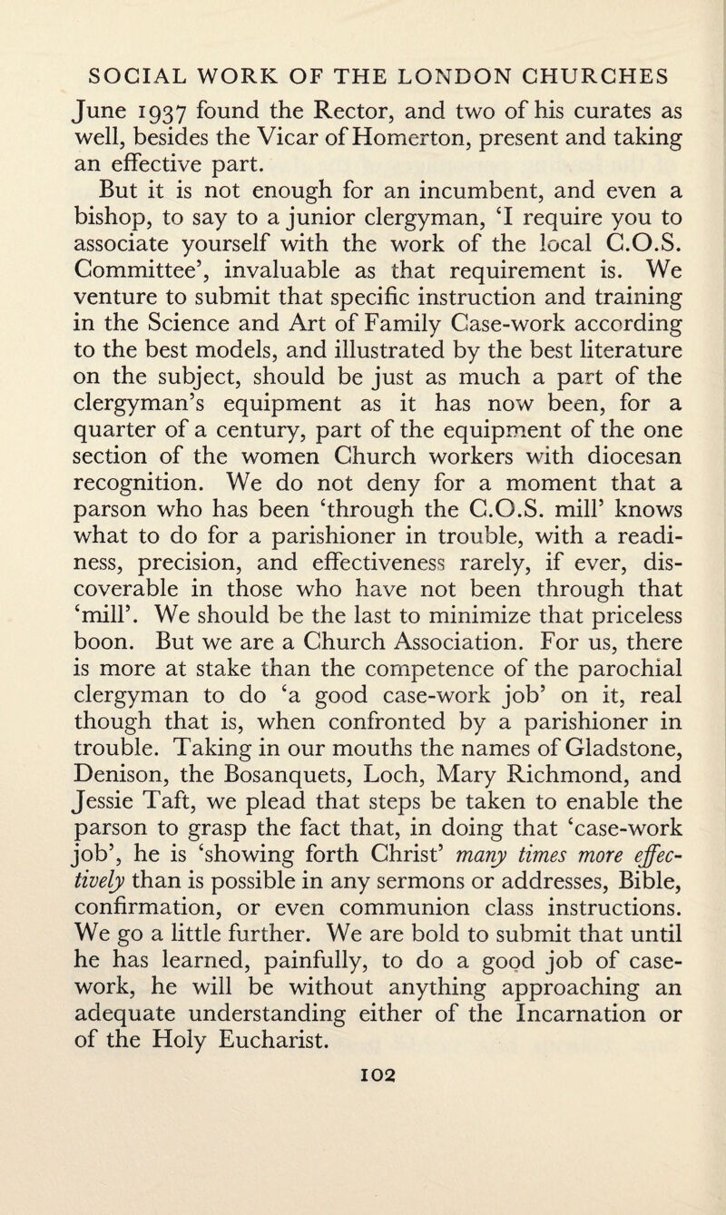 June 1937 found the Rector, and two of his curates as well, besides the Vicar of Homerton, present and taking an effective part. But it is not enough for an incumbent, and even a bishop, to say to a junior clergyman, ‘I require you to associate yourself with the work of the local C.O.S. Committee’, invaluable as that requirement is. We venture to submit that specific instruction and training in the Science and Art of Family Case-work according to the best models, and illustrated by the best literature on the subject, should be just as much a part of the clergyman’s equipment as it has now been, for a quarter of a century, part of the equipment of the one section of the women Church workers with diocesan recognition. We do not deny for a moment that a parson who has been ‘through the C.O.S. mill’ knows what to do for a parishioner in trouble, with a readi¬ ness, precision, and effectiveness rarely, if ever, dis¬ coverable in those who have not been through that ‘mill’. We should be the last to minimize that priceless boon. But we are a Church Association. For us, there is more at stake than the competence of the parochial clergyman to do ‘a good case-work job’ on it, real though that is, when confronted by a parishioner in trouble. Taking in our mouths the names of Gladstone, Denison, the Bosanquets, Loch, Mary Richmond, and Jessie Taft, we plead that steps be taken to enable the parson to grasp the fact that, in doing that ‘case-work job’, he is ‘showing forth Christ’ many times more effec¬ tively than is possible in any sermons or addresses, Bible, confirmation, or even communion class instructions. We go a little further. We are bold to submit that until he has learned, painfully, to do a good job of case¬ work, he will be without anything approaching an adequate understanding either of the Incarnation or of the Holy Eucharist.