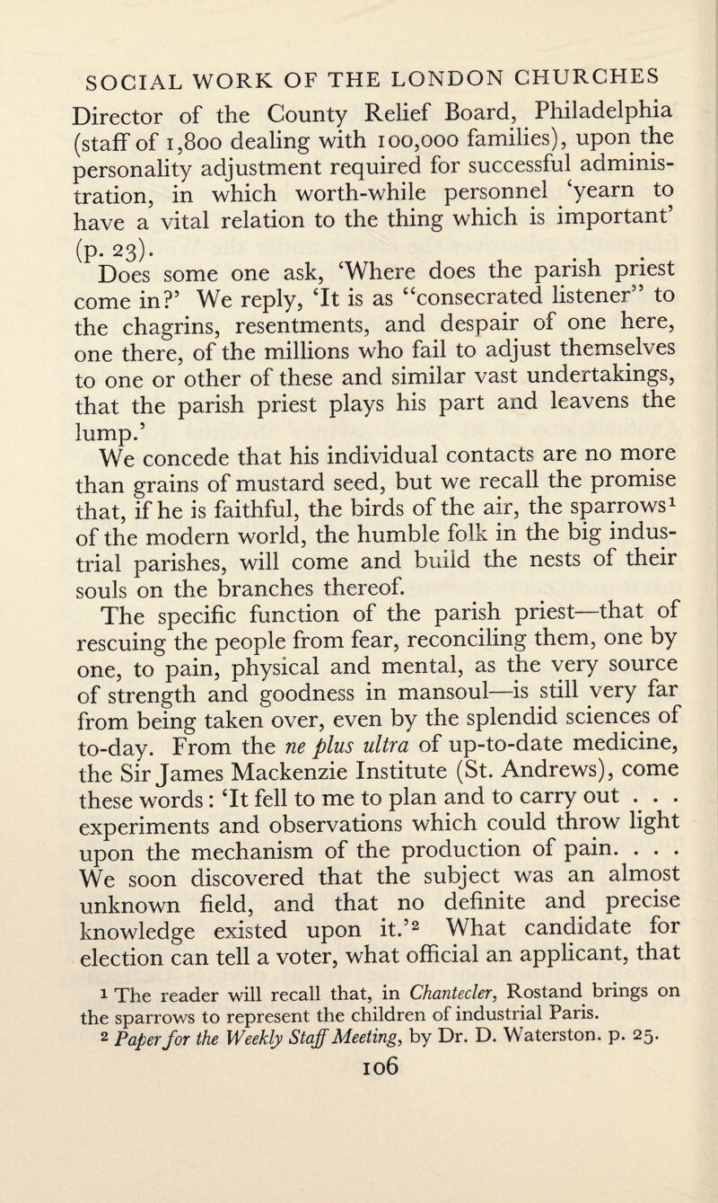 Director of the County Relief Board, Philadelphia (staff of i,800 dealing with 100,000 families), upon the personality adjustment required for successful adminis¬ tration, in which worth-while personnel ‘yearn to have a vital relation to the thing which is important’ (p. 23). Does some one ask, ‘Where does the parish priest come in?’ We reply, ‘It is as “consecrated listener” to the chagrins, resentments, and despair of one here, one there, of the millions who fail to adjust themselves to one or other of these and similar vast undertakings, that the parish priest plays his part and leavens the lump.’ We concede that his individual contacts are no more than grains of mustard seed, but we recall the promise that, if he is faithful, the birds of the air, the sparrows1 of the modern world, the humble folk in the big indus¬ trial parishes, will come and build the nests of their souls on the branches thereof. The specific function of the parish priest—that of rescuing the people from fear, reconciling them, one by one, to pain, physical and mental, as the very source of strength and goodness in mansoul—is still very far from being taken over, even by the splendid sciences of to-day. From the ne plus ultra of up-to-date medicine, the Sir James Mackenzie Institute (St. Andrews), come these words: ‘It fell to me to plan and to carry out .. . . experiments and observations which could throw light upon the mechanism of the production of pain. . . . We soon discovered that the subject was an almost unknown field, and that no definite and precise knowledge existed upon it.’2 What candidate for election can tell a voter, what official an applicant, that 1 The reader will recall that, in Chantecler, Rostand brings on the sparrows to represent the children of industrial Paris. 2 Paper for the Weekly Staff Meeting, by Dr. D. Waterston. p. 25.