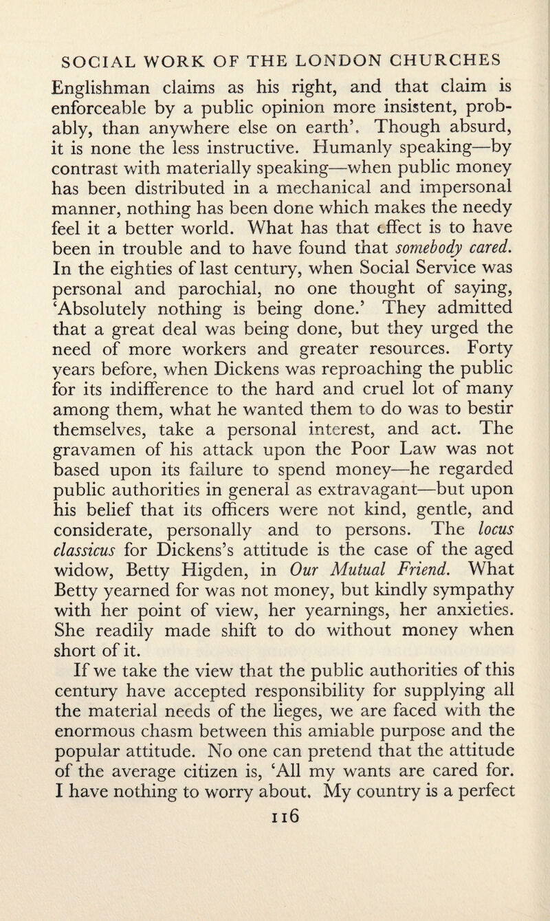 Englishman claims as his right, and that claim is enforceable by a public opinion more insistent, prob¬ ably, than anywhere else on earth’. Though absurd, it is none the less instructive. Humanly speaking—by contrast with materially speaking—when public money has been distributed in a mechanical and impersonal manner, nothing has been done which makes the needy feel it a better world. What has that effect is to have been in trouble and to have found that somebody cared. In the eighties of last century, when Social Service was personal and parochial, no one thought of saying, ‘Absolutely nothing is being done.’ They admitted that a great deal was being done, but they urged the need of more workers and greater resources. Forty years before, when Dickens was reproaching the public for its indifference to the hard and cruel lot of many among them, what he wanted them to do was to bestir themselves, take a personal interest, and act. The gravamen of his attack upon the Poor Law was not based upon its failure to spend money—he regarded public authorities in general as extravagant—but upon his belief that its officers were not kind, gentle, and considerate, personally and to persons. The locus classicus for Dickens’s attitude is the case of the aged widow, Betty Higden, in Our Mutual Friend. What Betty yearned for was not money, but kindly sympathy with her point of view, her yearnings, her anxieties. She readily made shift to do without money when short of it. If we take the view that the public authorities of this century have accepted responsibility for supplying all the material needs of the lieges, we are faced with the enormous chasm between this amiable purpose and the popular attitude. No one can pretend that the attitude of the average citizen is, ‘All my wants are cared for. I have nothing to worry about. My country is a perfect