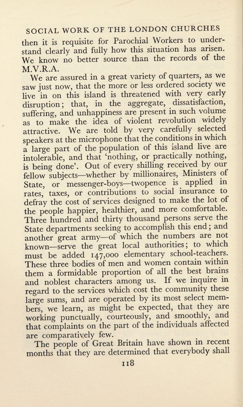 then it is requisite for Parochial Workers to under¬ stand clearly and fully how this situation has arisen. We know no better source than the records of the m.v.r.a. We are assured in a great variety of quarters, as we saw just now, that the more or less ordered society we live in on this island is threatened with very early disruption; that, in the aggregate, dissatisfaction, suffering, and unhappiness are present in such volume as to make the idea of violent revolution widely attractive. We are told by very carefully selected speakers at the microphone that the conditions in which a large part of the population of this island live are intolerable, and that ‘nothing, or practically nothing, is being done5. Out of every shilling received by our fellow subjects—whether by millionaires, Ministers of State, or messenger-boys—twopence is. applied in rates, taxes, or contributions to social insurance to defray the cost of services designed to make the lot of the people happier, healthier, and more comfortable. Three hundred and thirty thousand persons serve the State departments seeking to accomplish this end; and another great army—of which the numbers are not known—serve the great local authorities, to which must be added 147,000 elementary school-teachers. These three bodies of men and women contain within them a formidable proportion of all the best brains and noblest characters among us. If we inquire in regard to the services which cost the community these large sums, and are operated by its most select mem¬ bers, we learn, as might be expected, that they are working punctually, courteously, and smoothly, and that complaints on the part of the individuals affected are comparatively few. The people of Great Britain have shown in recent months that they are determined that everybody shall