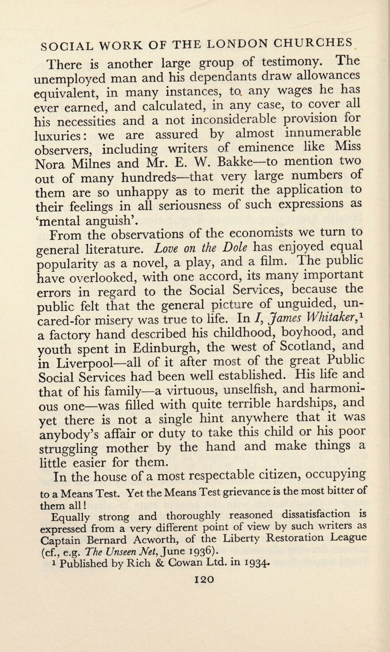 There is another large group of testimony. The unemployed man and his dependants draw allowances equivalent, in many instances, to, any wages he has ever earned, and calculated, in any case, to cover all his necessities and a not inconsiderable provision for luxuries: we are assured by almost innumerable observers, including writers of eminence like Miss Nora Milnes and Mr. E. W. Bakke—to mention two out of many hundreds—that very large numbers of them are so unhappy as to merit the application to their feelings in all seriousness of such expressions as ‘mental anguish’. From the observations of the economists we turn to general literature. Love on the Dole has enjoyed equal popularity as a novel, a play, and a film. The public have overlooked, with one accord, its many important errors in regard to the Social Services, because the public felt that the general picture of unguided, un¬ cared-for misery was true to life. In /, James WhitakerJ a factory hand described his childhood, boyhood, and youth spent in Edinburgh, the west of Scotland, and in Liverpool—all of it after most of the great Public Social Services had been well established. His life and that of his family—a virtuous, unselfish, and harmoni¬ ous one—was filled with quite terrible hardships, and yet there is not a single hint anywhere that it was anybody’s affair or duty to take this child or his poor struggling mother by the hand ana make things a little easier for them. In the house of a most respectable citizen, occupying to a Means Test. Yet the Means Test grievance is the most bitter of them all! .... Equally strong and thoroughly reasoned dissatisfaction is expressed from a very different point of view by such writers as Captain Bernard Acworth, of the Liberty Restoration League (cf., e.g. The Unseen Net, June 1936). 1 Published by Rich &. Cowan Ltd. in 1934*