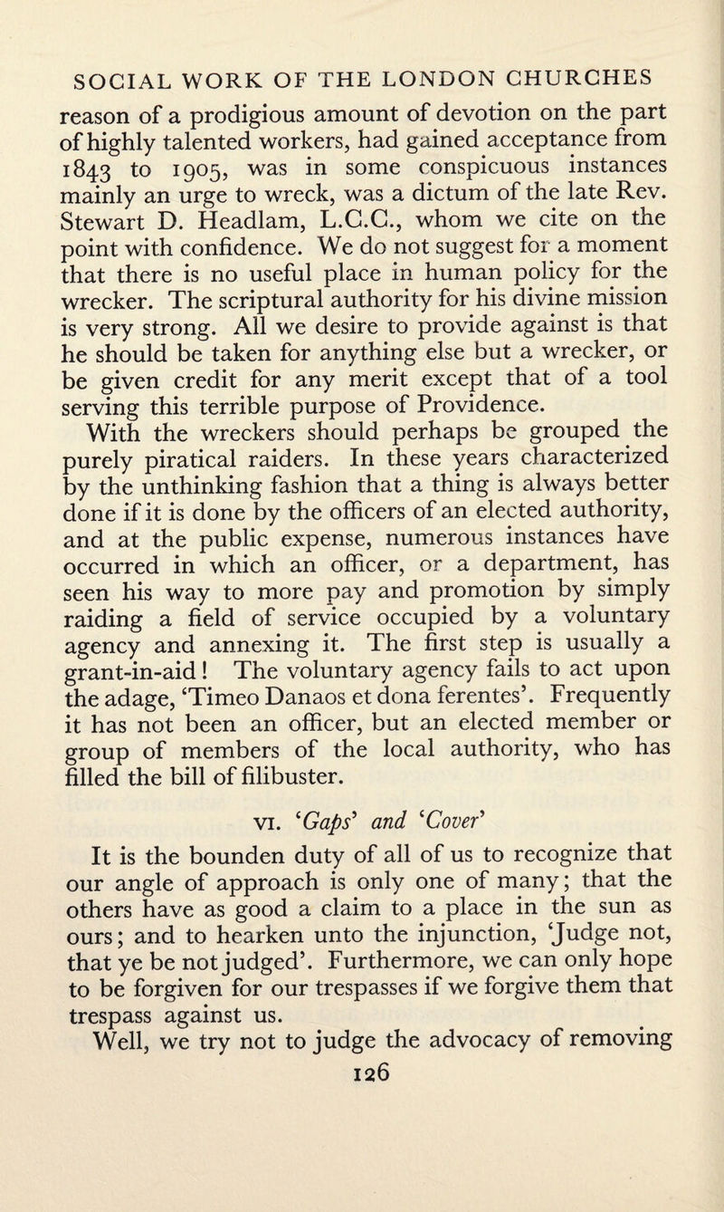reason of a prodigious amount of devotion on the part of highly talented workers, had gained acceptance from 1843 to 1905, was in some conspicuous instances mainly an urge to wreck, was a dictum of the late Rev. Stewart D. Headlam, L.G.G., whom we cite on the point with confidence. We do not suggest for a moment that there is no useful place in human policy for the wrecker. The scriptural authority for his divine mission is very strong. All we desire to provide against is that he should be taken for anything else but a wrecker, or be given credit for any merit except that of a tool serving this terrible purpose of Providence. With the wreckers should perhaps be grouped the purely piratical raiders. In these years characterized by the unthinking fashion that a thing is always better done if it is done by the officers of an elected authority, and at the public expense, numerous instances have occurred in which an officer, or a department, has seen his way to more pay and promotion by simply raiding a field of service occupied by a voluntary agency and annexing it. The first step is usually a grant-in-aid! The voluntary agency fails to act upon the adage, ‘Timeo Danaos et dona ferentes’. Frequently it has not been an officer, but an elected member or group of members of the local authority, who has filled the bill of filibuster. vi. ‘Gaps' and ‘Cover' It is the bounden duty of all of us to recognize that our angle of approach is only one of many; that the others have as good a claim to a place in the sun as ours; and to hearken unto the injunction, ‘Judge not, that ye be not judged’. Furthermore, we can only hope to be forgiven for our trespasses if we forgive them that trespass against us. Well, we try not to judge the advocacy of removing