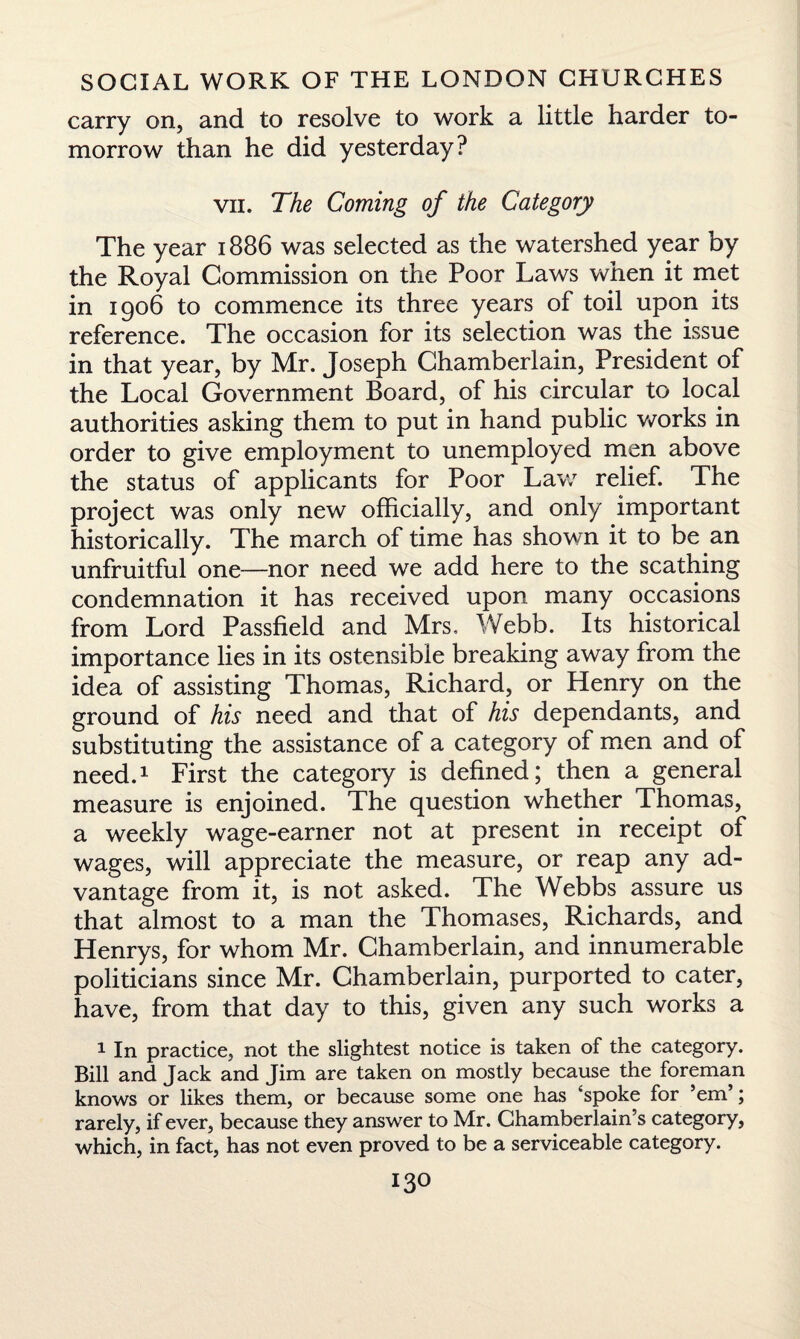 carry on, and to resolve to work a little harder to¬ morrow than he did yesterday? vii. The Coming of the Category The year 1886 was selected as the watershed year by the Royal Commission on the Poor Laws when it met in 1906 to commence its three years of toil upon its reference. The occasion for its selection was the issue in that year, by Mr. Joseph Chamberlain, President of the Local Government Board, of his circular to local authorities asking them to put in hand public works in order to give employment to unemployed men above the status of applicants for Poor Law relief. The project was only new officially, and only important historically. The march of time has shown it to be an unfruitful one—nor need we add here to the scathing condemnation it has received upon many occasions from Lord Passfield and Mrs, Webb. Its historical importance lies in its ostensible breaking away from the idea of assisting Thomas, Richard, or Henry on the ground of his need and that of his dependants, and substituting the assistance of a category of men and of need.1 First the category is defined; then a general measure is enjoined. The question whether Thomas, a weekly wage-earner not at present in receipt of wages, will appreciate the measure, or reap any ad¬ vantage from it, is not asked. The Webbs assure us that almost to a man the Thomases, Richards, and Henrys, for whom Mr. Chamberlain, and innumerable politicians since Mr. Chamberlain, purported to cater, have, from that day to this, given any such works a 1 In practice, not the slightest notice is taken of the category. Bill and Jack and Jim are taken on mostly because the foreman knows or likes them, or because some one has ‘spoke for ’em’; rarely, if ever, because they answer to Mr. Chamberlain’s category, which, in fact, has not even proved to be a serviceable category.